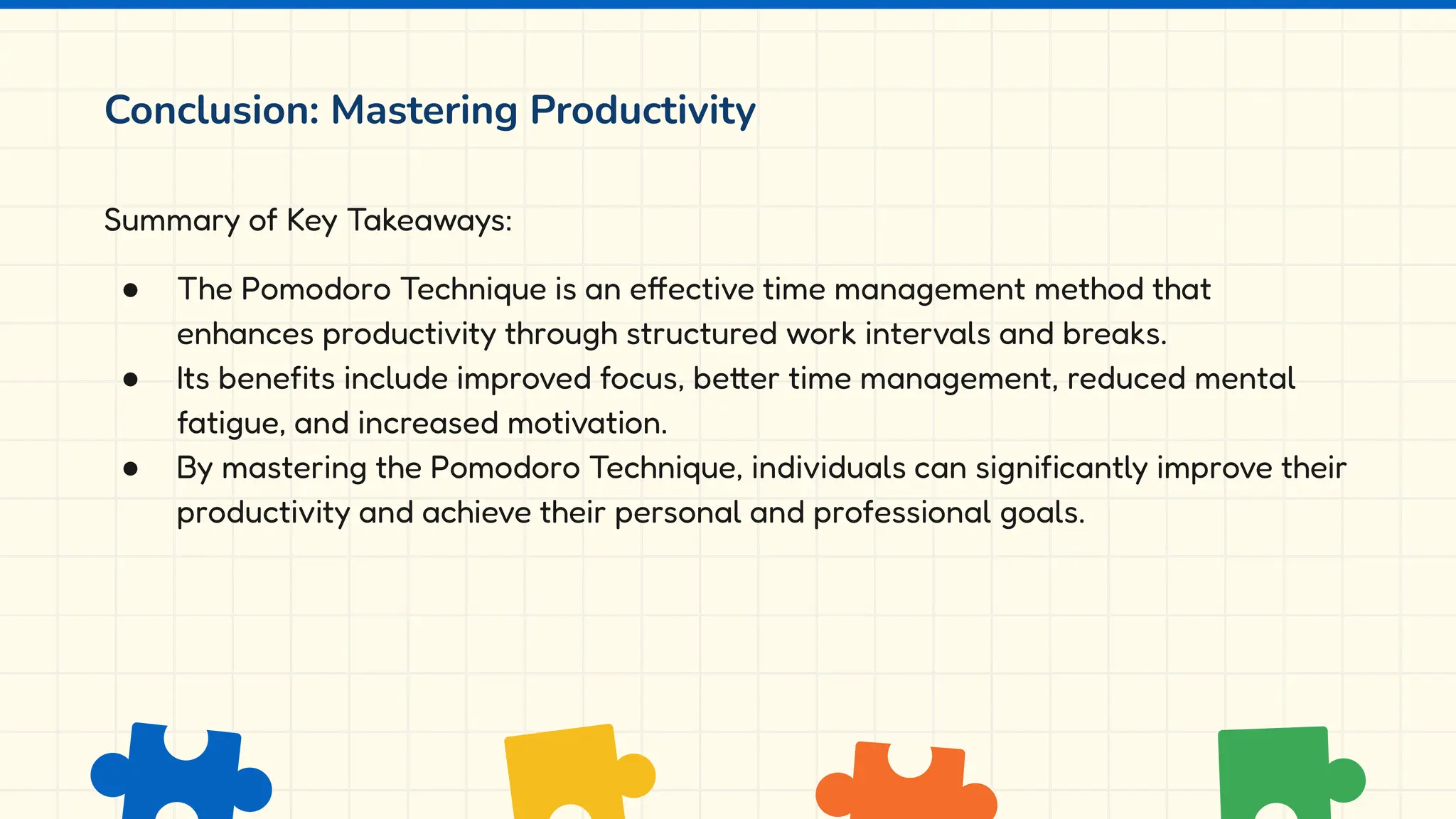 Conclusion: Mastering Productivity
Summary of Key Takeaways:
● The Pomodoro Technique is an effective time management method that
enhances productivity through structured work intervals and breaks.
● Its benefits include improved focus, better time management, reduced mental
fatigue, and increased motivation.
● By mastering the Pomodoro Technique, individuals can significantly improve their
productivity and achieve their personal and professional goals.
 