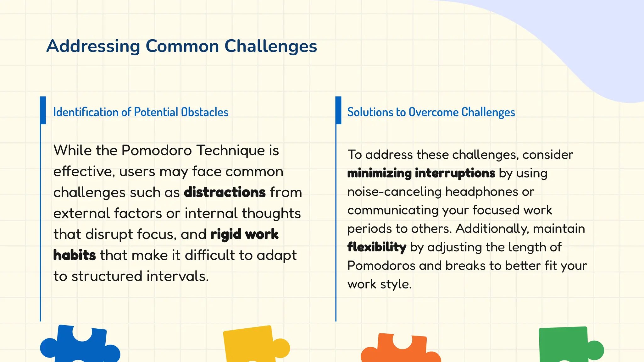 Addressing Common Challenges
While the Pomodoro Technique is
effective, users may face common
challenges such as distractions from
external factors or internal thoughts
that disrupt focus, and rigid work
habits that make it difficult to adapt
to structured intervals.
To address these challenges, consider
minimizing interruptions by using
noise-canceling headphones or
communicating your focused work
periods to others. Additionally, maintain
flexibility by adjusting the length of
Pomodoros and breaks to better fit your
work style.
Identiﬁcation of Potential Obstacles Solutions to Overcome Challenges
 