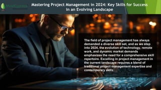 Mastering Project Management in 2024: Key Skills for Success
in an Evolving Landscape
The field of project management has always
demanded a diverse skill set, and as we step
into 2024, the evolution of technology, remote
work, and dynamic market demands
emphasizes the need for a comprehensive skill
repertoire. Excelling in project management in
the current landscape requires a blend of
traditional project management expertise and
contemporary skills.
 