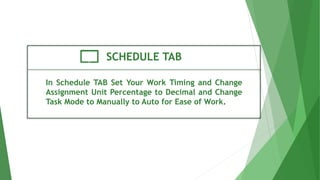 SCHEDULE TAB
In Schedule TAB Set Your Work Timing and Change
Assignment Unit Percentage to Decimal and Change
Task Mode to Manually to Auto for Ease of Work.
 