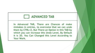 ADVANCED TAB
In Advanced TAB, There are Chances of make
mistakes in entries, to overcome that we can undo
them by CTRL+Z, But There an Option in this TAB by
which you can increase this Undo Level, By Default
it is 20. You Can Changed this Level According to
Your Work.
 