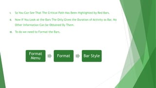I. So You Can See That The Critical Path Has Been Highlighted by Red Bars.
II. Now If You Look at the Bars The Only Gives the Duration of Activity as Bar, No
Other Information Can be Obtained By Them.
III. To do we need to Format the Bars.
Format
Menu
Format Bar Style
 