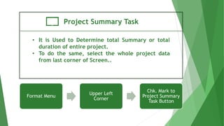 Project Summary Task
• It is Used to Determine total Summary or total
duration of entire project.
• To do the same, select the whole project data
from last corner of Screen..
Format Menu
Upper Left
Corner
Chk. Mark to
Project Summary
Task Button
 