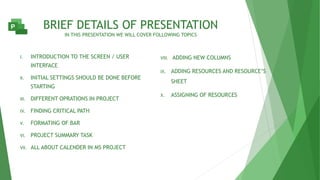 BRIEF DETAILS OF PRESENTATION
IN THIS PRESENTATION WE WILL COVER FOLLOWING TOPICS
I. INTRODUCTION TO THE SCREEN / USER
INTERFACE
II. INITIAL SETTINGS SHOULD BE DONE BEFORE
STARTING
III. DIFFERENT OPRATIONS IN PROJECT
IV. FINDING CRITICAL PATH
V. FORMATING OF BAR
VI. PROJECT SUMMARY TASK
VII. ALL ABOUT CALENDER IN MS PROJECT
VIII. ADDING NEW COLUMNS
IX. ADDING RESOURCES AND RESOURCE’S
SHEET
X. ASSIGNING OF RESOURCES
 