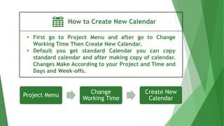 How to Create New Calendar
• First go to Project Menu and after go to Change
Working Time Then Create New Calendar.
• Default you get standard Calendar you can copy
standard calendar and after making copy of calendar.
Changes Make According to your Project and Time and
Days and Week-offs.
Project Menu
Change
Working Time
Create New
Calendar
 