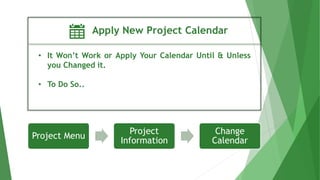 Apply New Project Calendar
• It Won’t Work or Apply Your Calendar Until & Unless
you Changed it.
• To Do So..
Project Menu
Project
Information
Change
Calendar
 