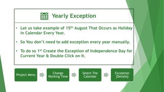 Yearly Exception
• Let us take example of 15th August That Occurs as Holiday
in Calendar Every Year.
• So You don’t need to add exception every year manually.
• To do so 1st Create the Exception of Independence Day for
Current Year & Double Click on It.
Project Menu
Change
Working Time
Select The
Calendar
Exception
[Details]
 