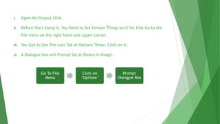 I. Open MS Project 2016.
II. Before Start Using it, You Need to Set Certain Things on it for that Go to the
file menu on the right hand side upper corner.
III. You Get to See The Last Tab of Options There. Click on it.
IV. A Dialogue box will Prompt Up as Shown in Image.
Go To File
Menu
Click on
‘Options’
Prompt
Dialogue Box
 