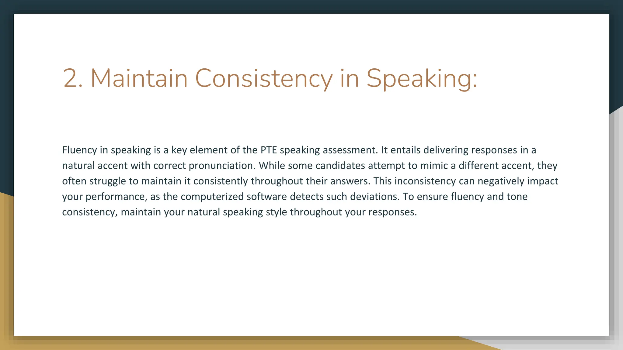 2. Maintain Consistency in Speaking:
Fluency in speaking is a key element of the PTE speaking assessment. It entails delivering responses in a
natural accent with correct pronunciation. While some candidates attempt to mimic a different accent, they
often struggle to maintain it consistently throughout their answers. This inconsistency can negatively impact
your performance, as the computerized software detects such deviations. To ensure fluency and tone
consistency, maintain your natural speaking style throughout your responses.
 