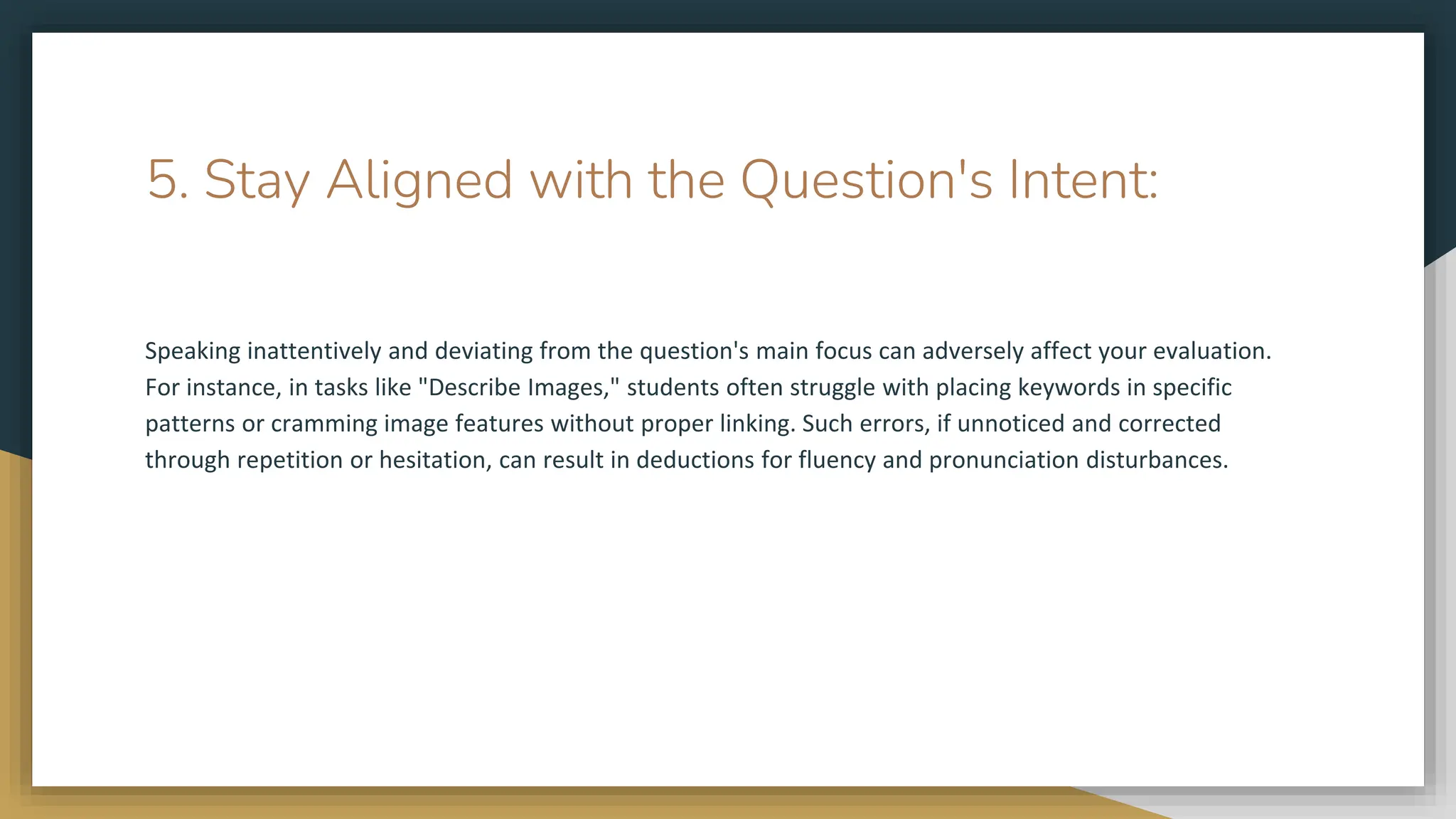 5. Stay Aligned with the Question's Intent:
Speaking inattentively and deviating from the question's main focus can adversely affect your evaluation.
For instance, in tasks like "Describe Images," students often struggle with placing keywords in specific
patterns or cramming image features without proper linking. Such errors, if unnoticed and corrected
through repetition or hesitation, can result in deductions for fluency and pronunciation disturbances.
 