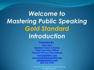 Welcome to
Mastering Public Speaking
     Gold Standard
       Introduction
               Presented By
                 Pam Terry
         Speaker Coach & Trainer
          Chief Operating Officer
       Powerful Women International
           www.pamterry.com
       www.powerfulwomenintl.com
           pam@pamterry.com
               832-276-4153
        ©2012 Pam Terry, Speaker Coaching & Training
                    All Rights Reserved.
 