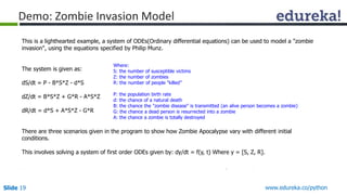 Slide 19 www.edureka.co/python
Demo: Zombie Invasion Model
This is a lighthearted example, a system of ODEs(Ordinary differential equations) can be used to model a "zombie
invasion", using the equations specified by Philip Munz.
The system is given as:
dS/dt = P - B*S*Z - d*S
dZ/dt = B*S*Z + G*R - A*S*Z
dR/dt = d*S + A*S*Z - G*R
There are three scenarios given in the program to show how Zombie Apocalypse vary with different initial
conditions.
This involves solving a system of first order ODEs given by: dy/dt = f(y, t) Where y = [S, Z, R].
Where:
S: the number of susceptible victims
Z: the number of zombies
R: the number of people "killed”
P: the population birth rate
d: the chance of a natural death
B: the chance the "zombie disease" is transmitted (an alive person becomes a zombie)
G: the chance a dead person is resurrected into a zombie
A: the chance a zombie is totally destroyed
 