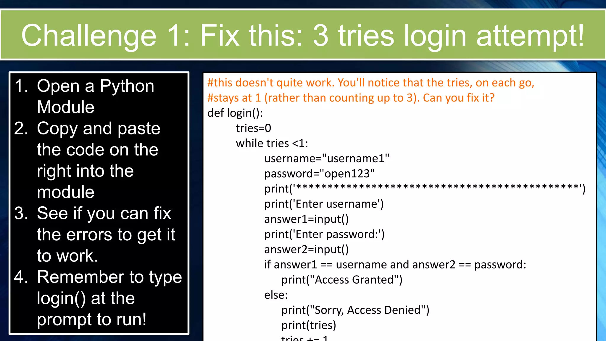 Challenge 1: Fix this: 3 tries login attempt!
1. Open a Python
Module
2. Copy and paste
the code on the
right into the
module
3. See if you can fix
the errors to get it
to work.
4. Remember to type
login() at the
prompt to run!
#this doesn't quite work. You'll notice that the tries, on each go,
#stays at 1 (rather than counting up to 3). Can you fix it?
def login():
tries=0
while tries <1:
username="username1"
password="open123"
print('*********************************************')
print('Enter username')
answer1=input()
print('Enter password:')
answer2=input()
if answer1 == username and answer2 == password:
print("Access Granted")
else:
print("Sorry, Access Denied")
print(tries)
 
