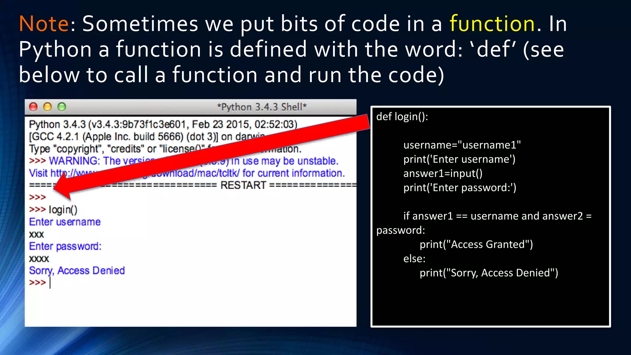 Note: Sometimes we put bits of code in a function. In
Python a function is defined with the word: ‘def’ (see
below to call a function and run the code)
def login():
username="username1"
print('Enter username')
answer1=input()
print('Enter password:')
if answer1 == username and answer2 =
password:
print("Access Granted")
else:
print("Sorry, Access Denied")
 