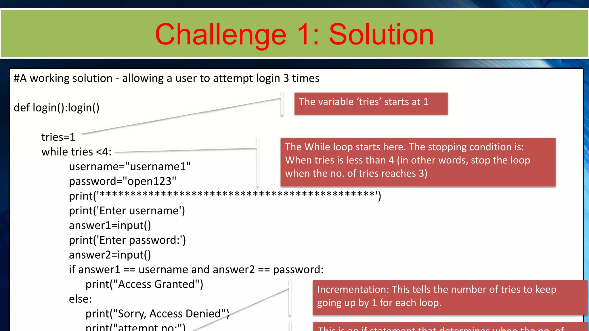 Challenge 1: Solution
#A working solution - allowing a user to attempt login 3 times
def login():login()
tries=1
while tries <4:
username="username1"
password="open123"
print('*********************************************')
print('Enter username')
answer1=input()
print('Enter password:')
answer2=input()
if answer1 == username and answer2 == password:
print("Access Granted")
else:
print("Sorry, Access Denied")
The variable ‘tries’ starts at 1
The While loop starts here. The stopping condition is:
When tries is less than 4 (in other words, stop the loop
when the no. of tries reaches 3)
Incrementation: This tells the number of tries to keep
going up by 1 for each loop.
 