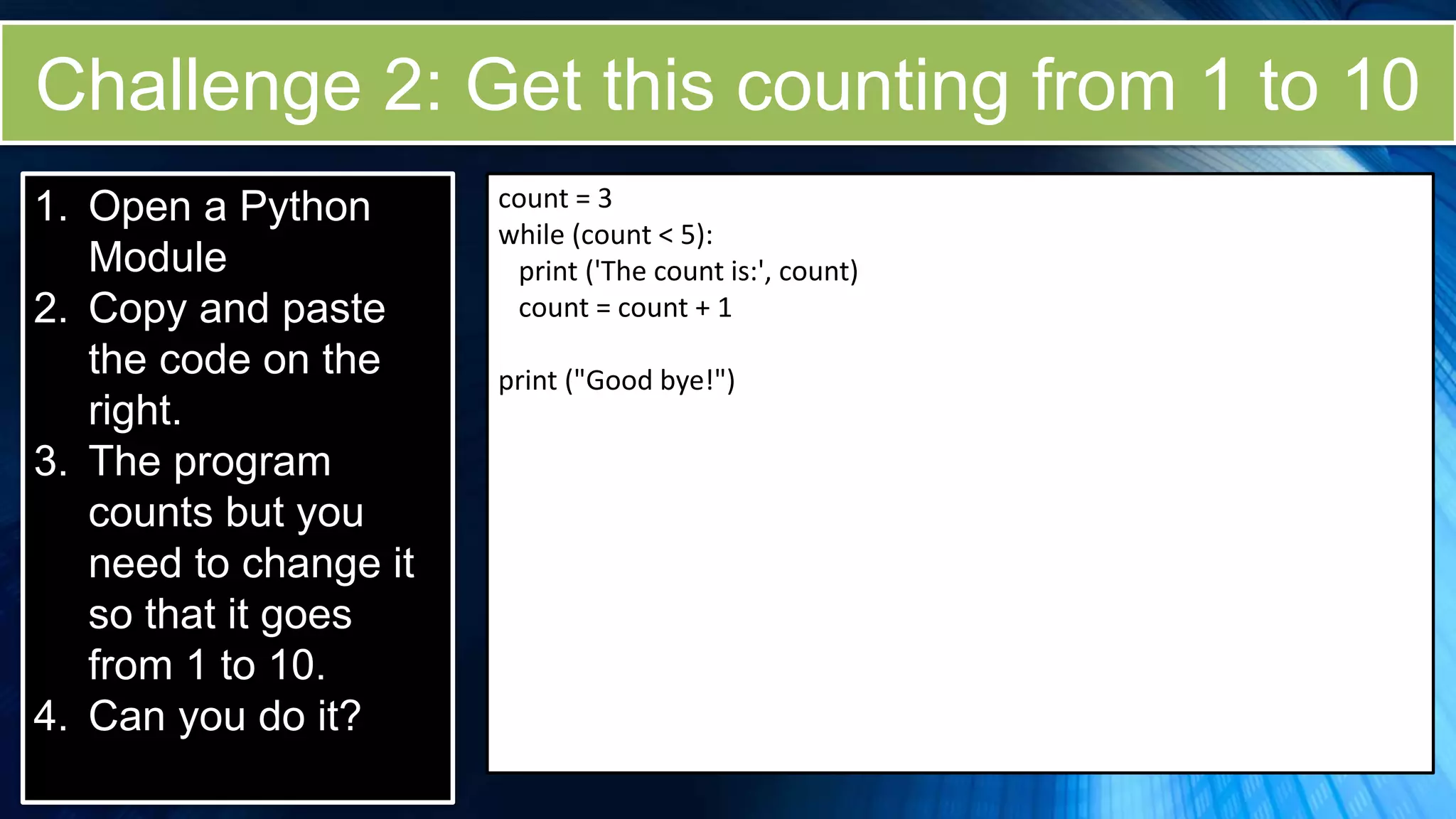 Challenge 2: Get this counting from 1 to 10
1. Open a Python
Module
2. Copy and paste
the code on the
right.
3. The program
counts but you
need to change it
so that it goes
from 1 to 10.
4. Can you do it?
count = 3
while (count < 5):
print ('The count is:', count)
count = count + 1
print ("Good bye!")
 