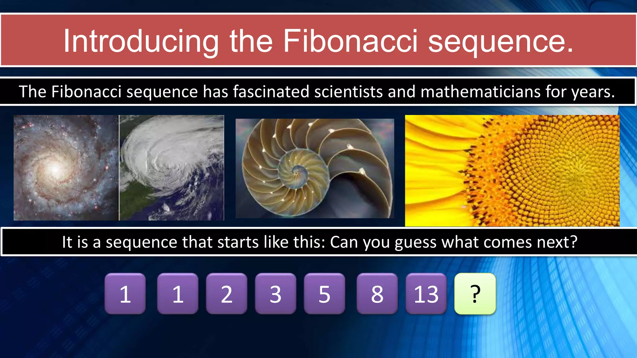 Introducing the Fibonacci sequence.
The Fibonacci sequence has fascinated scientists and mathematicians for years.
It is a sequence that starts like this: Can you guess what comes next?
1 1 2 3 5 8 13 ?
 