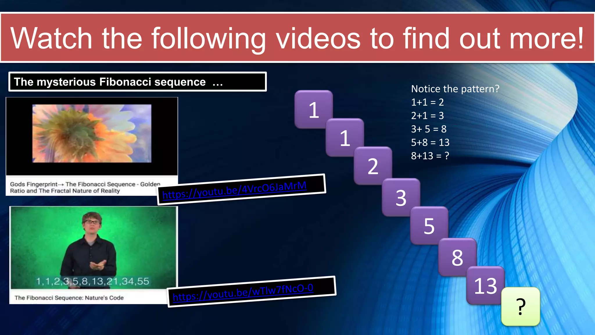 Watch the following videos to find out more!
The mysterious Fibonacci sequence …
1
1
2
3
5
8
13
?
Notice the pattern?
1+1 = 2
2+1 = 3
3+ 5 = 8
5+8 = 13
8+13 = ?
 