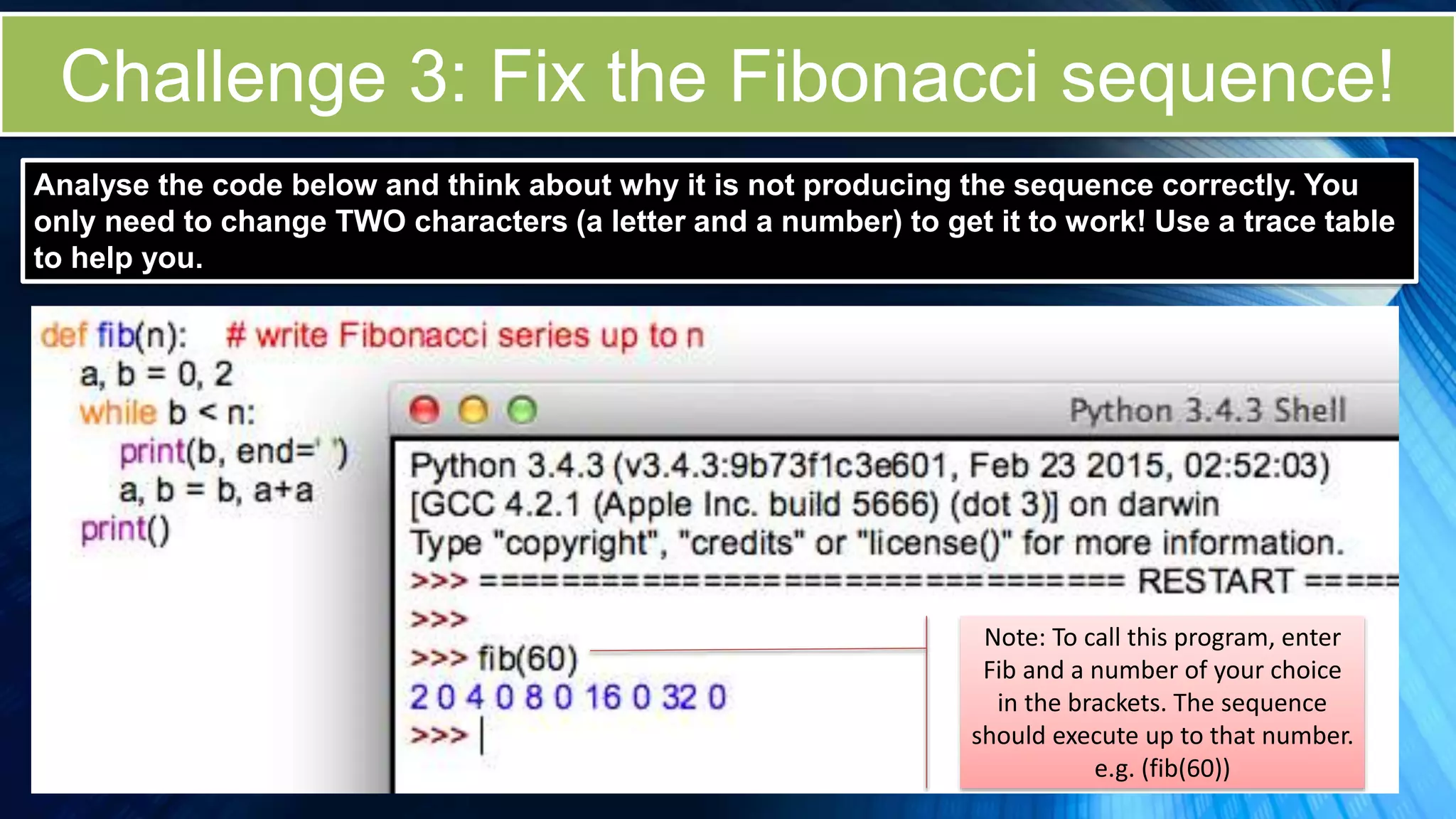 Challenge 3: Fix the Fibonacci sequence!
Note: To call this program, enter
Fib and a number of your choice
in the brackets. The sequence
should execute up to that number.
e.g. (fib(60))
Analyse the code below and think about why it is not producing the sequence correctly. You
only need to change TWO characters (a letter and a number) to get it to work! Use a trace table
to help you.
 