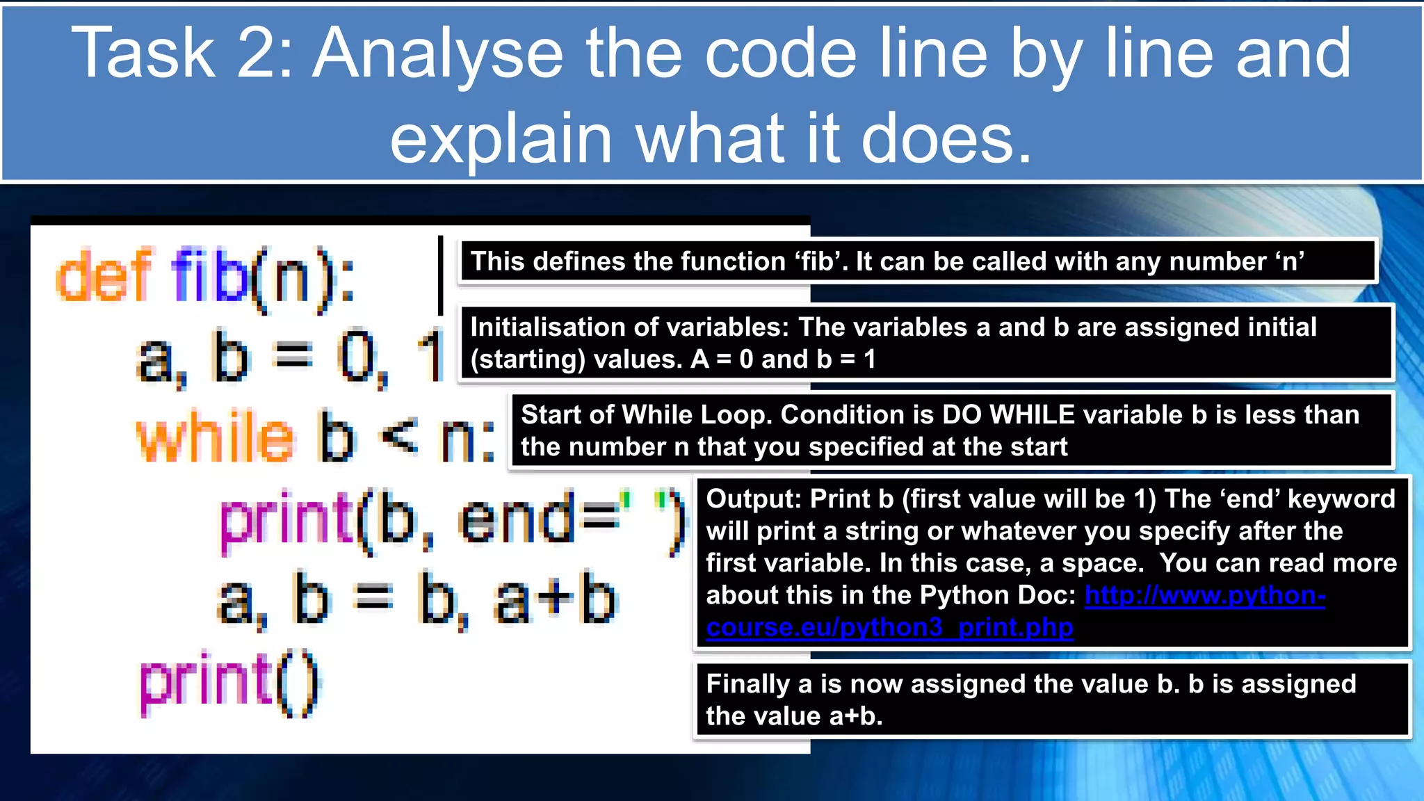 Task 2: Analyse the code line by line and
explain what it does.
This defines the function ‘fib’. It can be called with any number ‘n’
Initialisation of variables: The variables a and b are assigned initial
(starting) values. A = 0 and b = 1
Start of While Loop. Condition is DO WHILE variable b is less than
the number n that you specified at the start
Output: Print b (first value will be 1) The ‘end’ keyword
will print a string or whatever you specify after the
first variable. In this case, a space. You can read more
about this in the Python Doc: http://www.python-
course.eu/python3_print.php
Finally a is now assigned the value b. b is assigned
the value a+b.
 