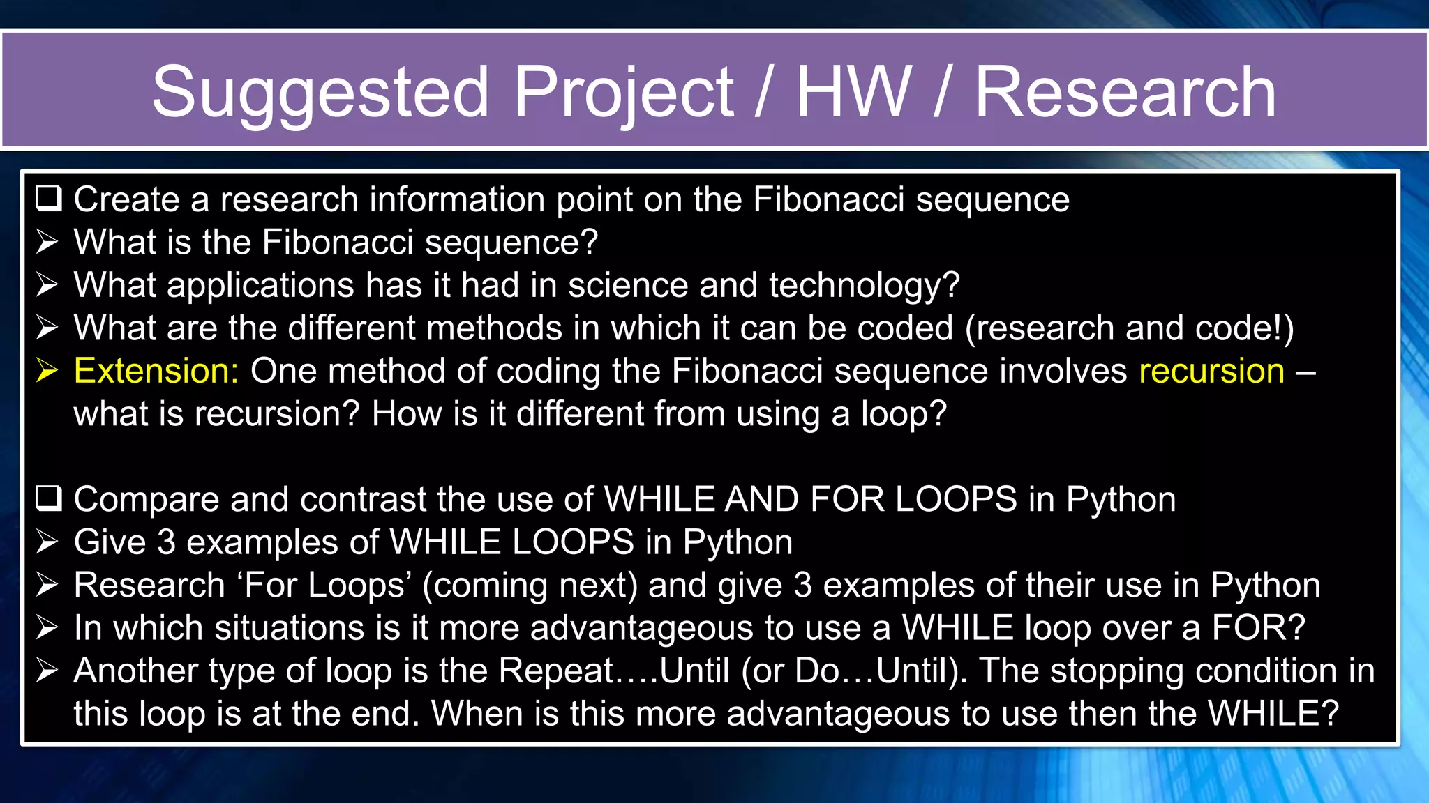 Suggested Project / HW / Research
 Create a research information point on the Fibonacci sequence
 What is the Fibonacci sequence?
 What applications has it had in science and technology?
 What are the different methods in which it can be coded (research and code!)
 Extension: One method of coding the Fibonacci sequence involves recursion –
what is recursion? How is it different from using a loop?
 Compare and contrast the use of WHILE AND FOR LOOPS in Python
 Give 3 examples of WHILE LOOPS in Python
 Research ‘For Loops’ (coming next) and give 3 examples of their use in Python
 In which situations is it more advantageous to use a WHILE loop over a FOR?
 Another type of loop is the Repeat….Until (or Do…Until). The stopping condition in
this loop is at the end. When is this more advantageous to use then the WHILE?
 
