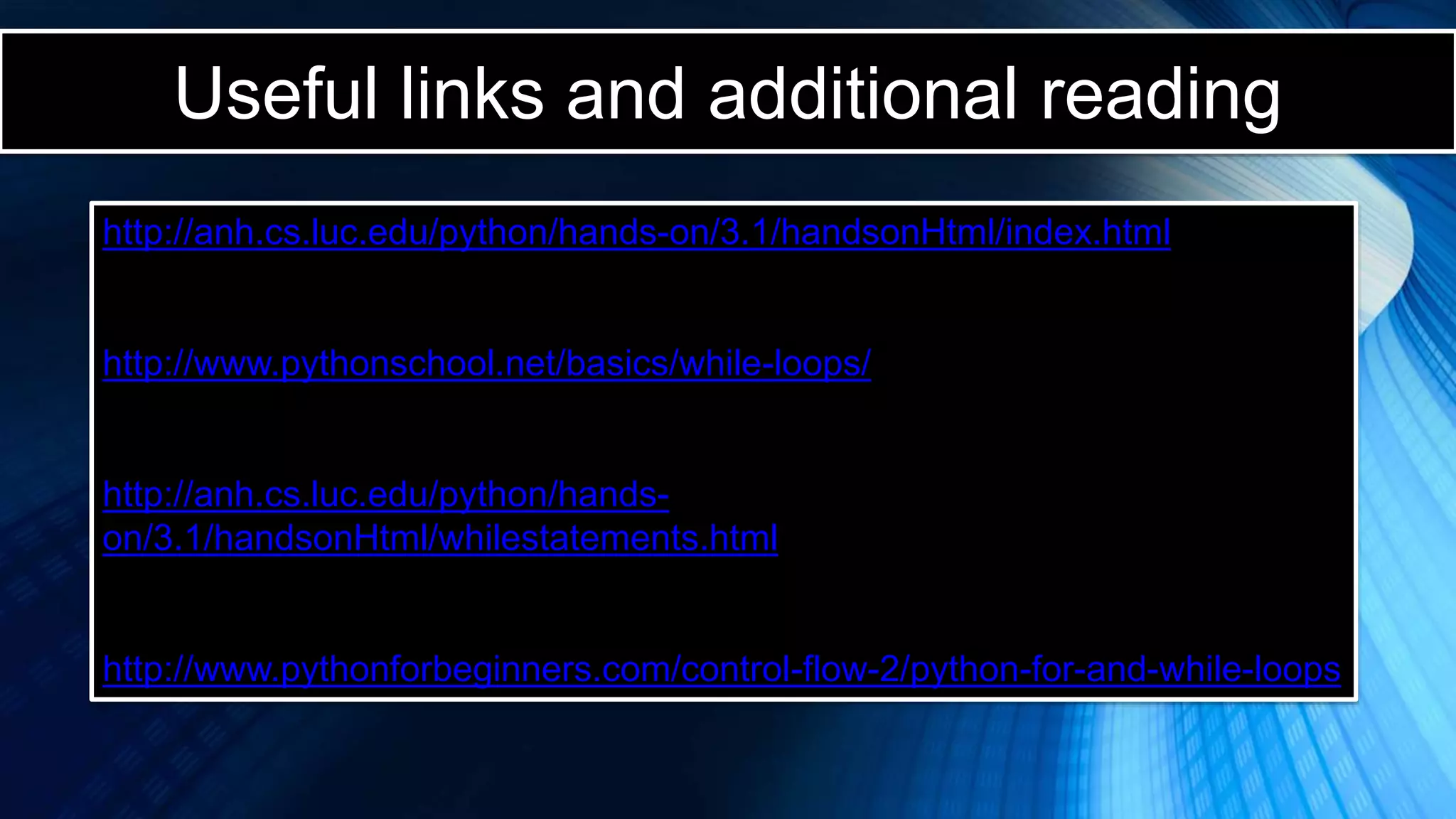 Useful links and additional reading
http://anh.cs.luc.edu/python/hands-on/3.1/handsonHtml/index.html
http://www.pythonschool.net/basics/while-loops/
http://anh.cs.luc.edu/python/hands-
on/3.1/handsonHtml/whilestatements.html
http://www.pythonforbeginners.com/control-flow-2/python-for-and-while-loops
 