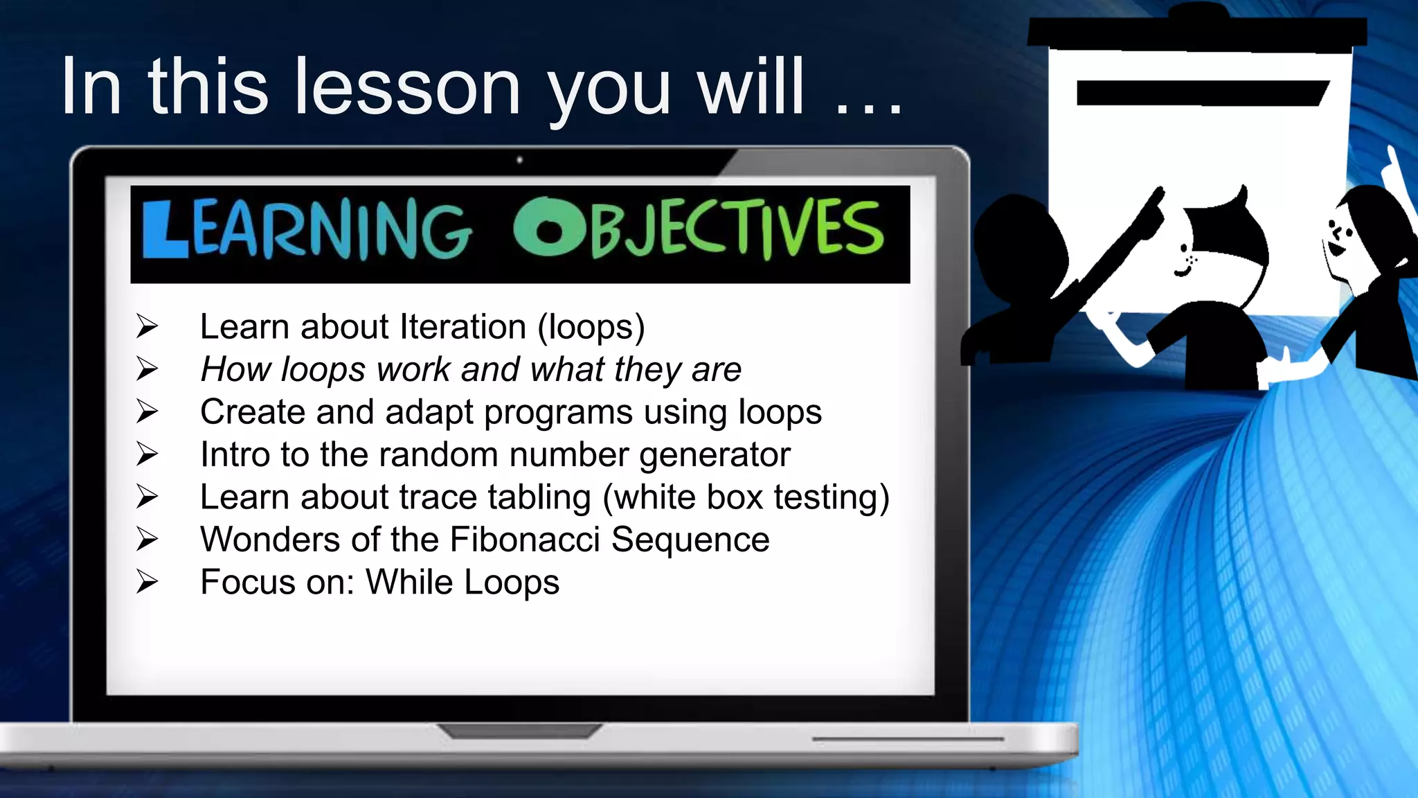 In this lesson you will …
 Learn about Iteration (loops)
 How loops work and what they are
 Create and adapt programs using loops
 Intro to the random number generator
 Learn about trace tabling (white box testing)
 Wonders of the Fibonacci Sequence
 Focus on: While Loops
 