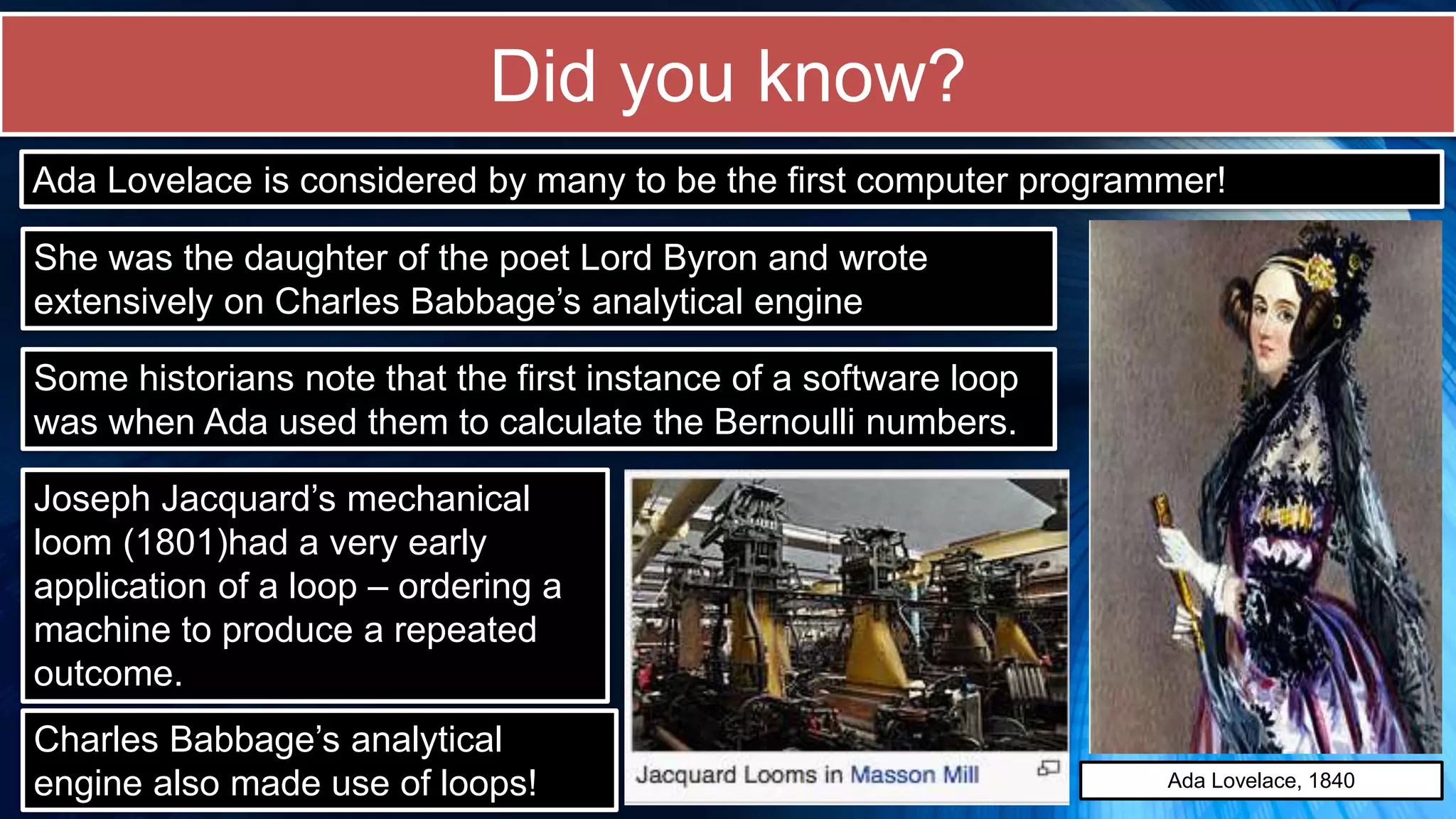 Did you know?
Ada Lovelace is considered by many to be the first computer programmer!
She was the daughter of the poet Lord Byron and wrote
extensively on Charles Babbage’s analytical engine
Some historians note that the first instance of a software loop
was when Ada used them to calculate the Bernoulli numbers.
Joseph Jacquard’s mechanical
loom (1801)had a very early
application of a loop – ordering a
machine to produce a repeated
outcome.
Ada Lovelace, 1840
Charles Babbage’s analytical
engine also made use of loops!
 