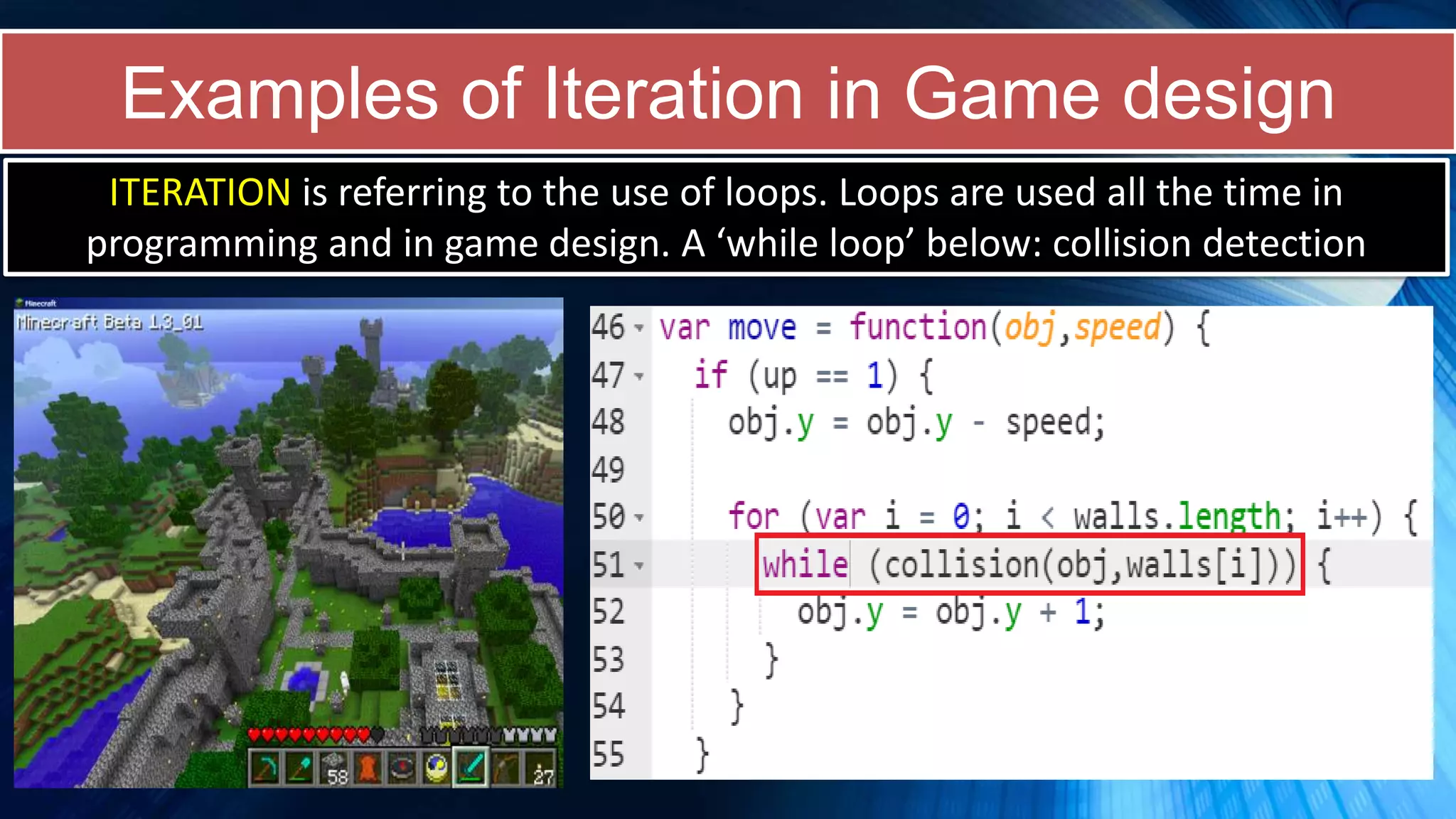 Examples of Iteration in Game design
ITERATION is referring to the use of loops. Loops are used all the time in
programming and in game design. A ‘while loop’ below: collision detection
 