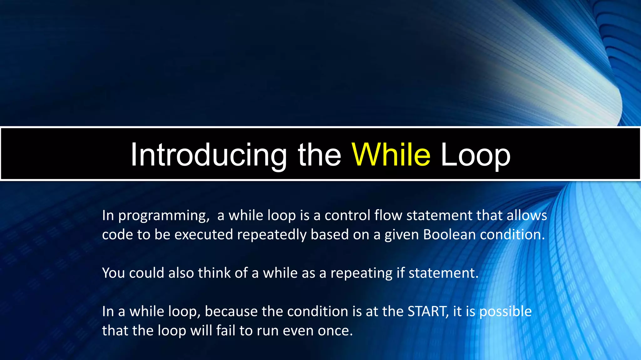 Introducing the While Loop
In programming, a while loop is a control flow statement that allows
code to be executed repeatedly based on a given Boolean condition.
You could also think of a while as a repeating if statement.
In a while loop, because the condition is at the START, it is possible
that the loop will fail to run even once.
 