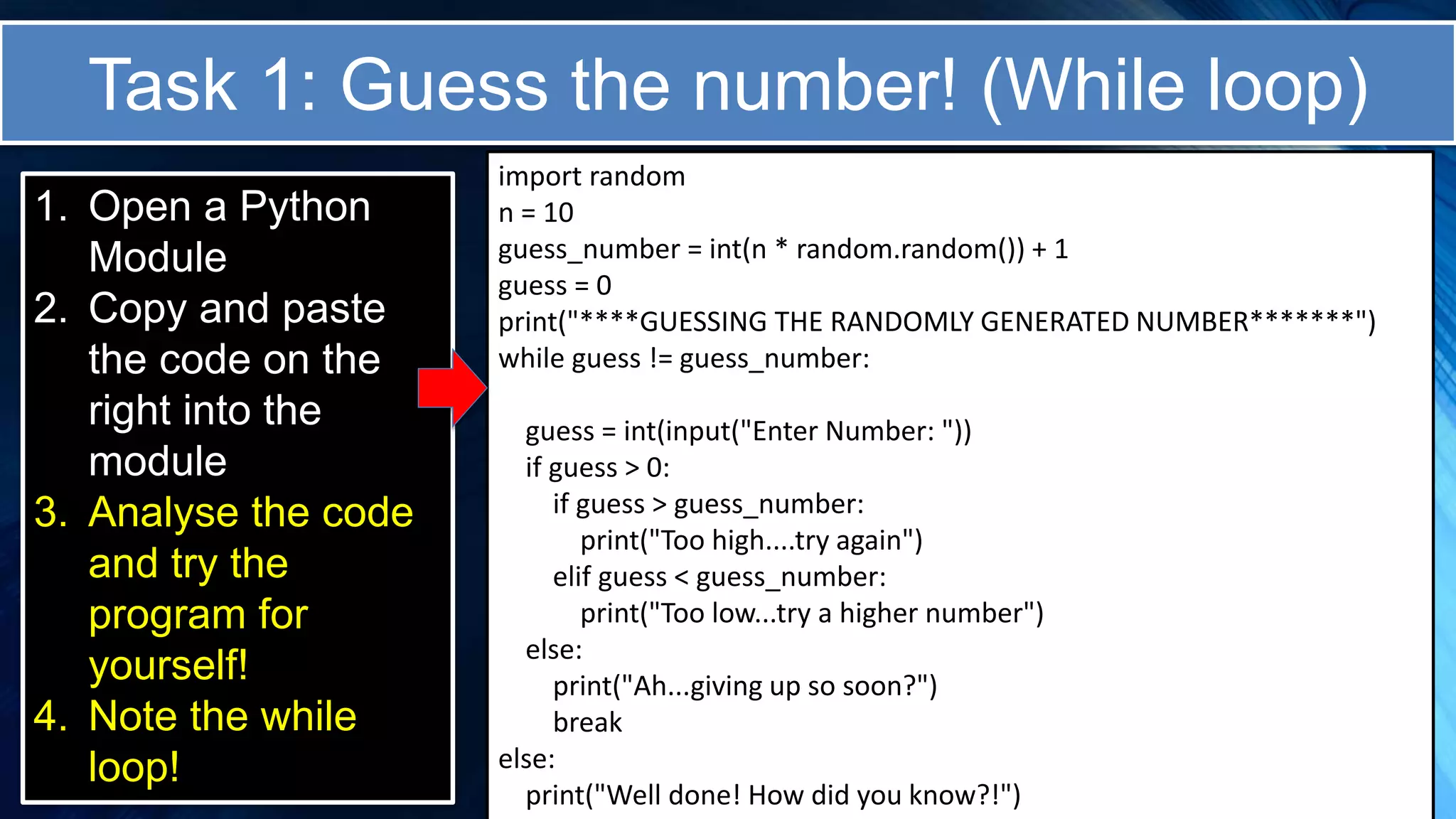 Task 1: Guess the number! (While loop)
1. Open a Python
Module
2. Copy and paste
the code on the
right into the
module
3. Analyse the code
and try the
program for
yourself!
4. Note the while
loop!
import random
n = 10
guess_number = int(n * random.random()) + 1
guess = 0
print("****GUESSING THE RANDOMLY GENERATED NUMBER*******")
while guess != guess_number:
guess = int(input("Enter Number: "))
if guess > 0:
if guess > guess_number:
print("Too high....try again")
elif guess < guess_number:
print("Too low...try a higher number")
else:
print("Ah...giving up so soon?")
break
else:
print("Well done! How did you know?!")
 