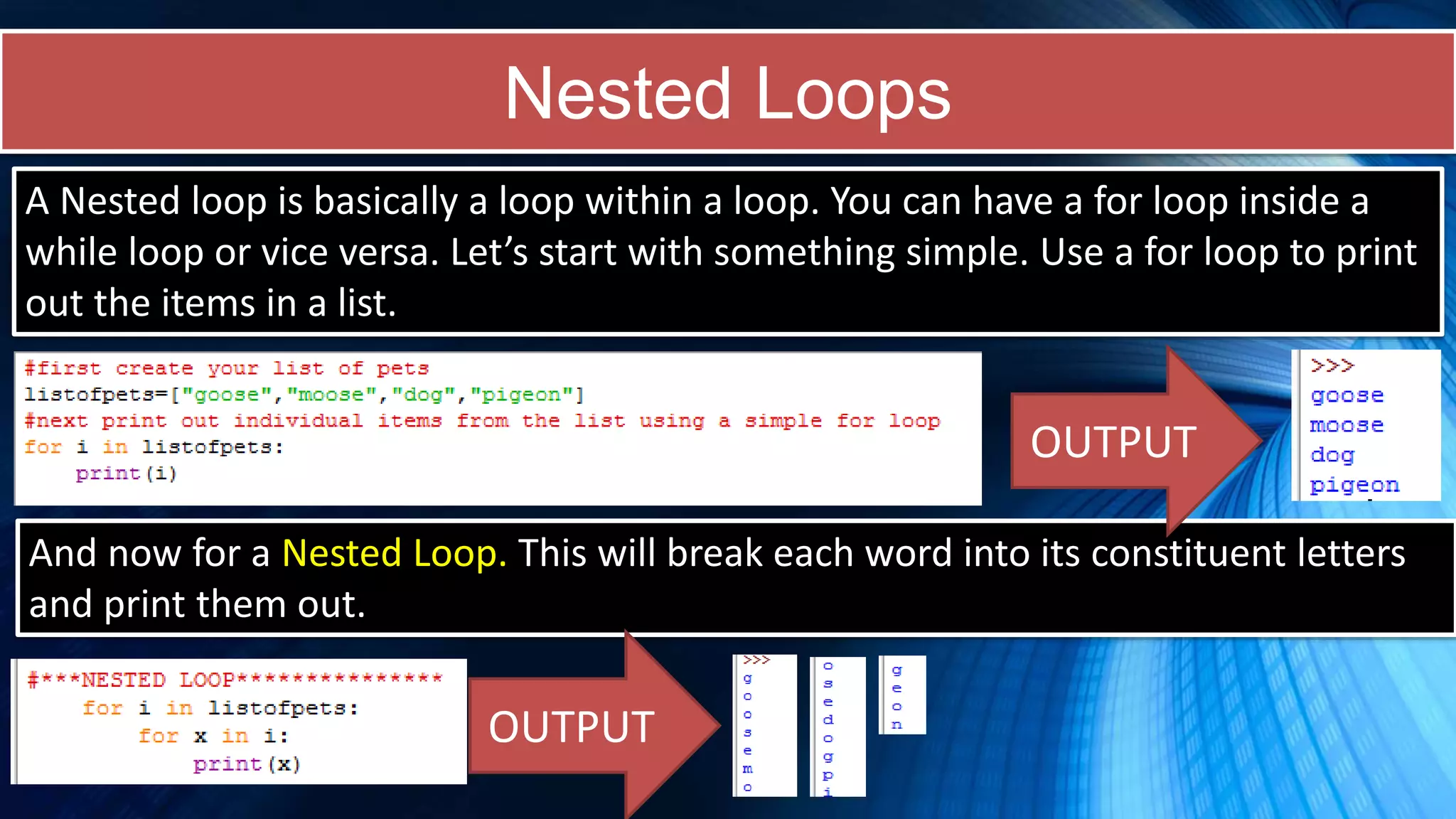 Nested Loops
And now for a Nested Loop. This will break each word into its constituent letters
and print them out.
A Nested loop is basically a loop within a loop. You can have a for loop inside a
while loop or vice versa. Let’s start with something simple. Use a for loop to print
out the items in a list.
OUTPUT
OUTPUT
 