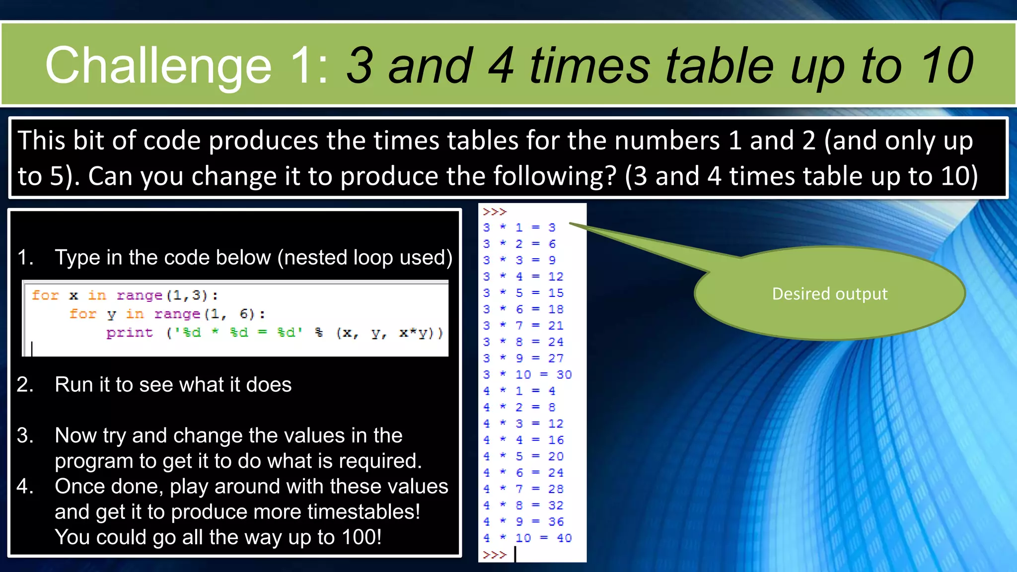 Challenge 1: 3 and 4 times table up to 10
This bit of code produces the times tables for the numbers 1 and 2 (and only up
to 5). Can you change it to produce the following? (3 and 4 times table up to 10)
1. Type in the code below (nested loop used)
2. Run it to see what it does
3. Now try and change the values in the
program to get it to do what is required.
4. Once done, play around with these values
and get it to produce more timestables!
You could go all the way up to 100!
Desired output
 
