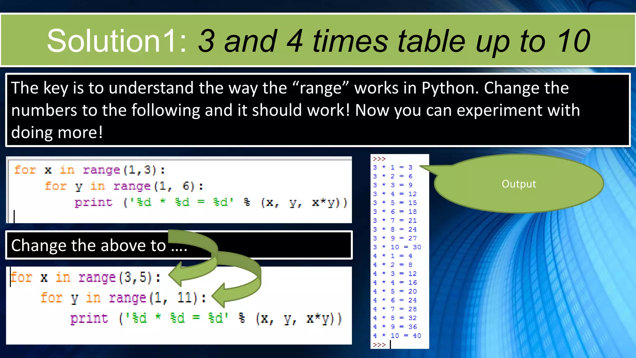 Solution1: 3 and 4 times table up to 10
The key is to understand the way the “range” works in Python. Change the
numbers to the following and it should work! Now you can experiment with
doing more!
Output
Change the above to ….
 