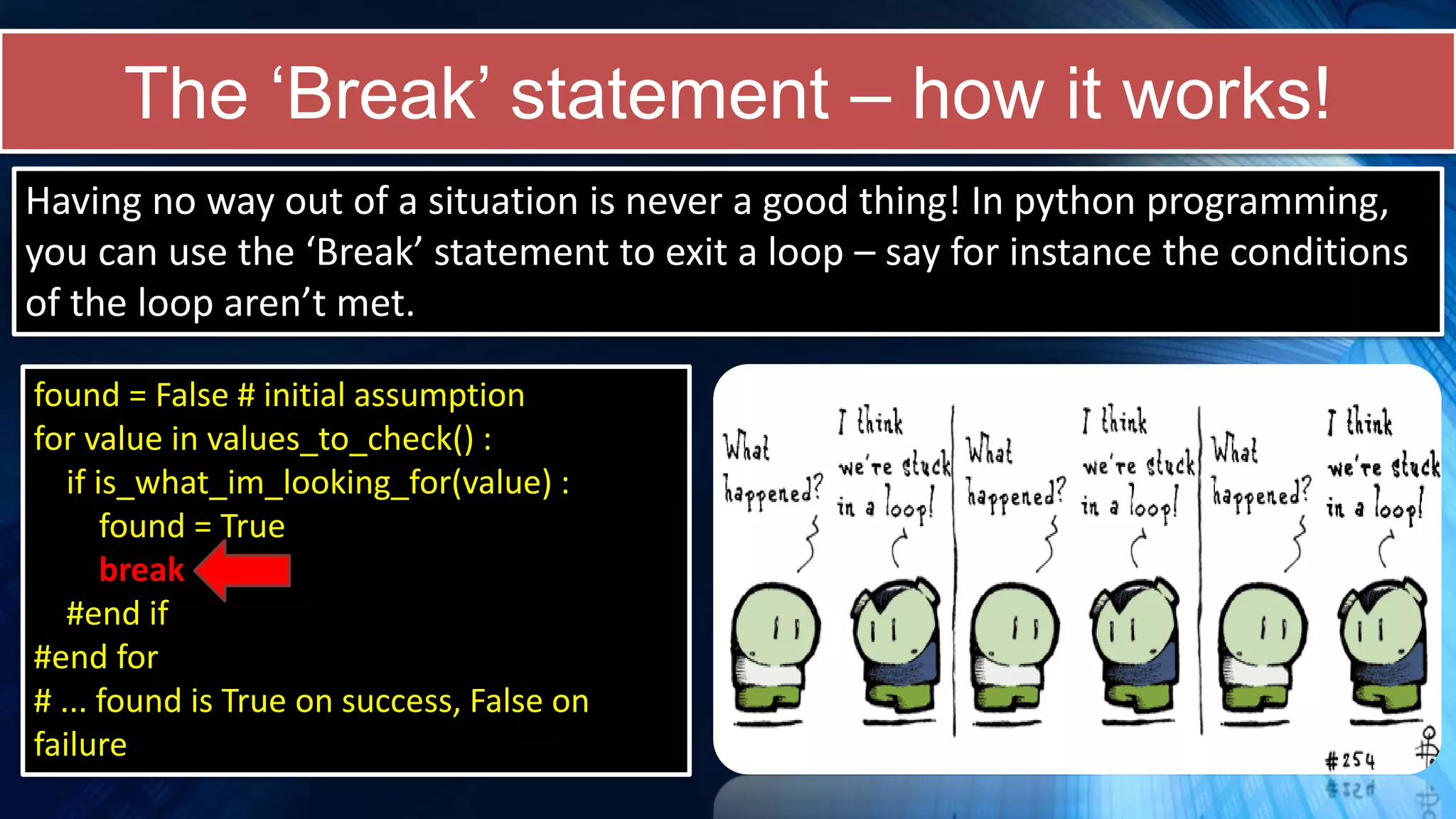 The ‘Break’ statement – how it works!
found = False # initial assumption
for value in values_to_check() :
if is_what_im_looking_for(value) :
found = True
break
#end if
#end for
# ... found is True on success, False on
failure
Having no way out of a situation is never a good thing! In python programming,
you can use the ‘Break’ statement to exit a loop – say for instance the conditions
of the loop aren’t met.
 