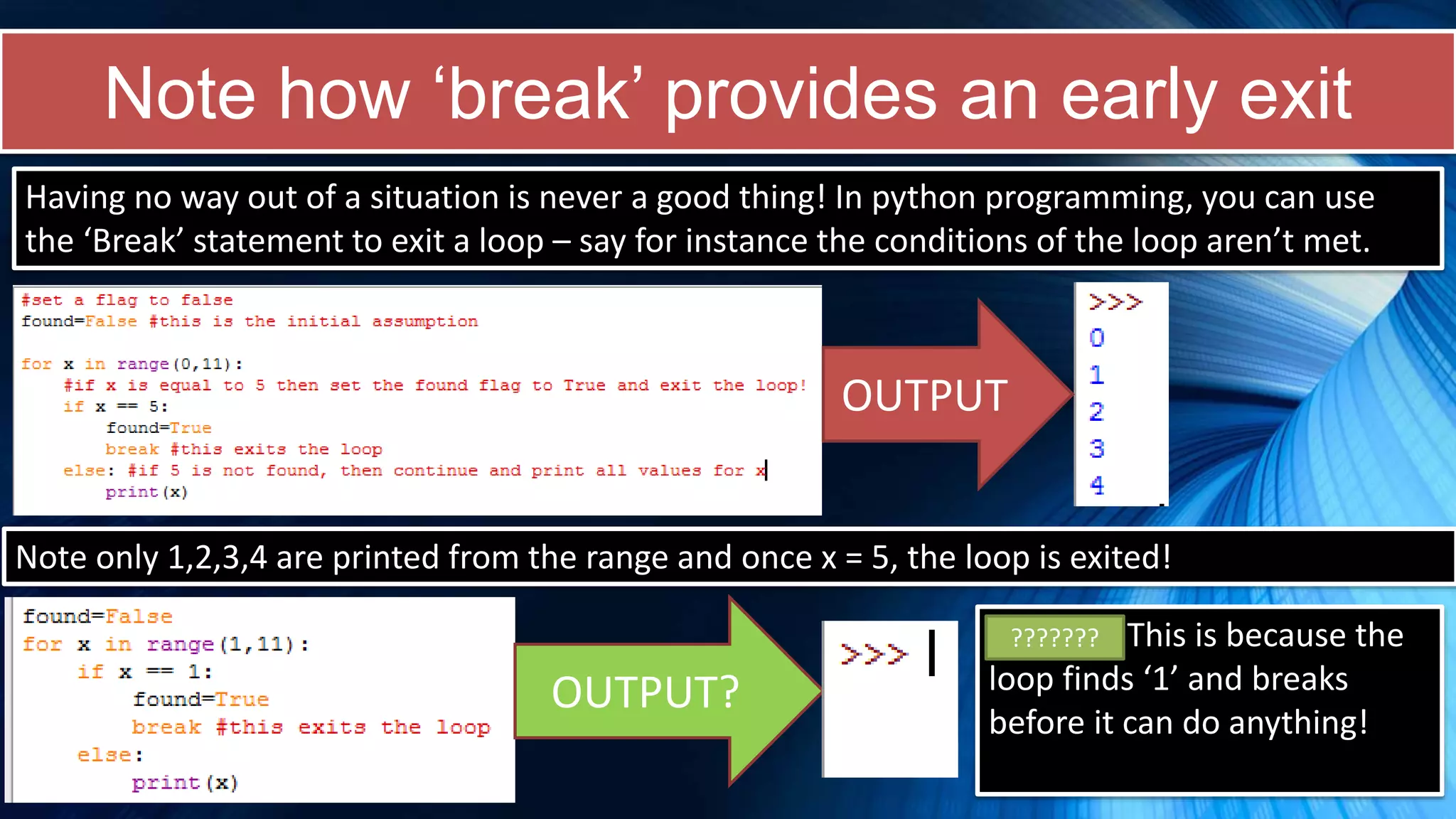 Note how ‘break’ provides an early exit
Having no way out of a situation is never a good thing! In python programming, you can use
the ‘Break’ statement to exit a loop – say for instance the conditions of the loop aren’t met.
OUTPUT
Note only 1,2,3,4 are printed from the range and once x = 5, the loop is exited!
OUTPUT?
Nothing! This is because the
loop finds ‘1’ and breaks
before it can do anything!
???????
 