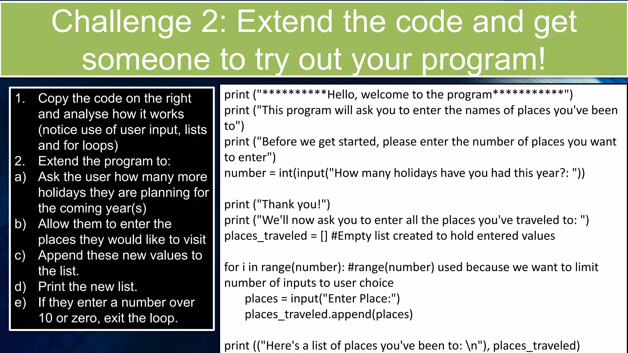 Challenge 2: Extend the code and get
someone to try out your program!
1. Copy the code on the right
and analyse how it works
(notice use of user input, lists
and for loops)
2. Extend the program to:
a) Ask the user how many more
holidays they are planning for
the coming year(s)
b) Allow them to enter the
places they would like to visit
c) Append these new values to
the list.
d) Print the new list.
e) If they enter a number over
10 or zero, exit the loop.
print ("**********Hello, welcome to the program***********")
print ("This program will ask you to enter the names of places you've been
to")
print ("Before we get started, please enter the number of places you want
to enter")
number = int(input("How many holidays have you had this year?: "))
print ("Thank you!")
print ("We'll now ask you to enter all the places you've traveled to: ")
places_traveled = [] #Empty list created to hold entered values
for i in range(number): #range(number) used because we want to limit
number of inputs to user choice
places = input("Enter Place:")
places_traveled.append(places)
print (("Here's a list of places you've been to: n"), places_traveled)
 