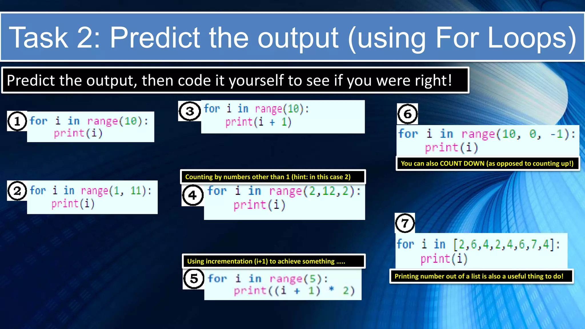 Task 2: Predict the output (using For Loops)
Predict the output, then code it yourself to see if you were right!
Counting by numbers other than 1 (hint: in this case 2)
Using incrementation (i+1) to achieve something …..
You can also COUNT DOWN (as opposed to counting up!)
Printing number out of a list is also a useful thing to do!
 