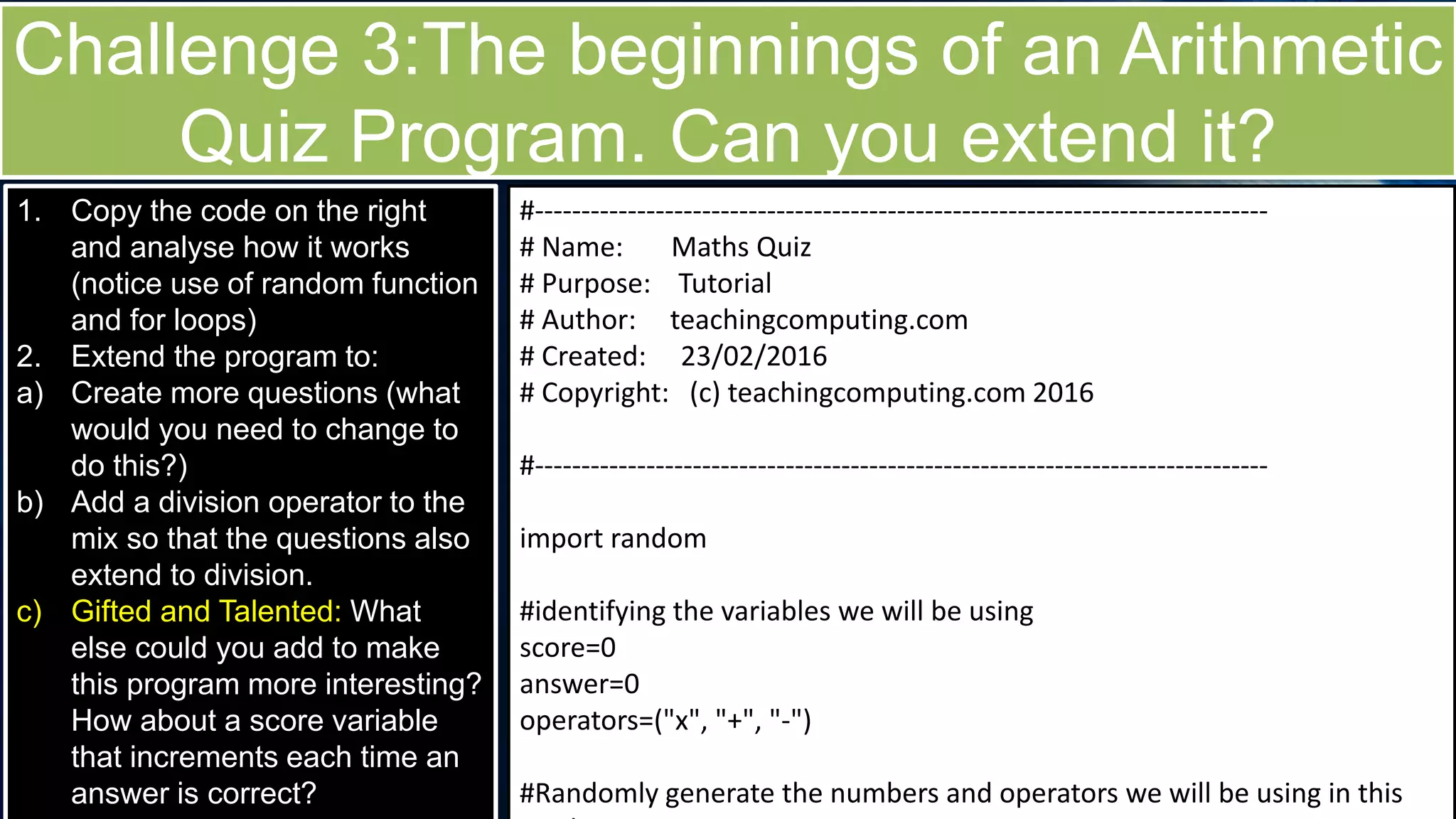 Challenge 3:The beginnings of an Arithmetic
Quiz Program. Can you extend it?
1. Copy the code on the right
and analyse how it works
(notice use of random function
and for loops)
2. Extend the program to:
a) Create more questions (what
would you need to change to
do this?)
b) Add a division operator to the
mix so that the questions also
extend to division.
c) Gifted and Talented: What
else could you add to make
this program more interesting?
How about a score variable
that increments each time an
answer is correct?
#-------------------------------------------------------------------------------
# Name: Maths Quiz
# Purpose: Tutorial
# Author: teachingcomputing.com
# Created: 23/02/2016
# Copyright: (c) teachingcomputing.com 2016
#-------------------------------------------------------------------------------
import random
#identifying the variables we will be using
score=0
answer=0
operators=("x", "+", "-")
#Randomly generate the numbers and operators we will be using in this
 