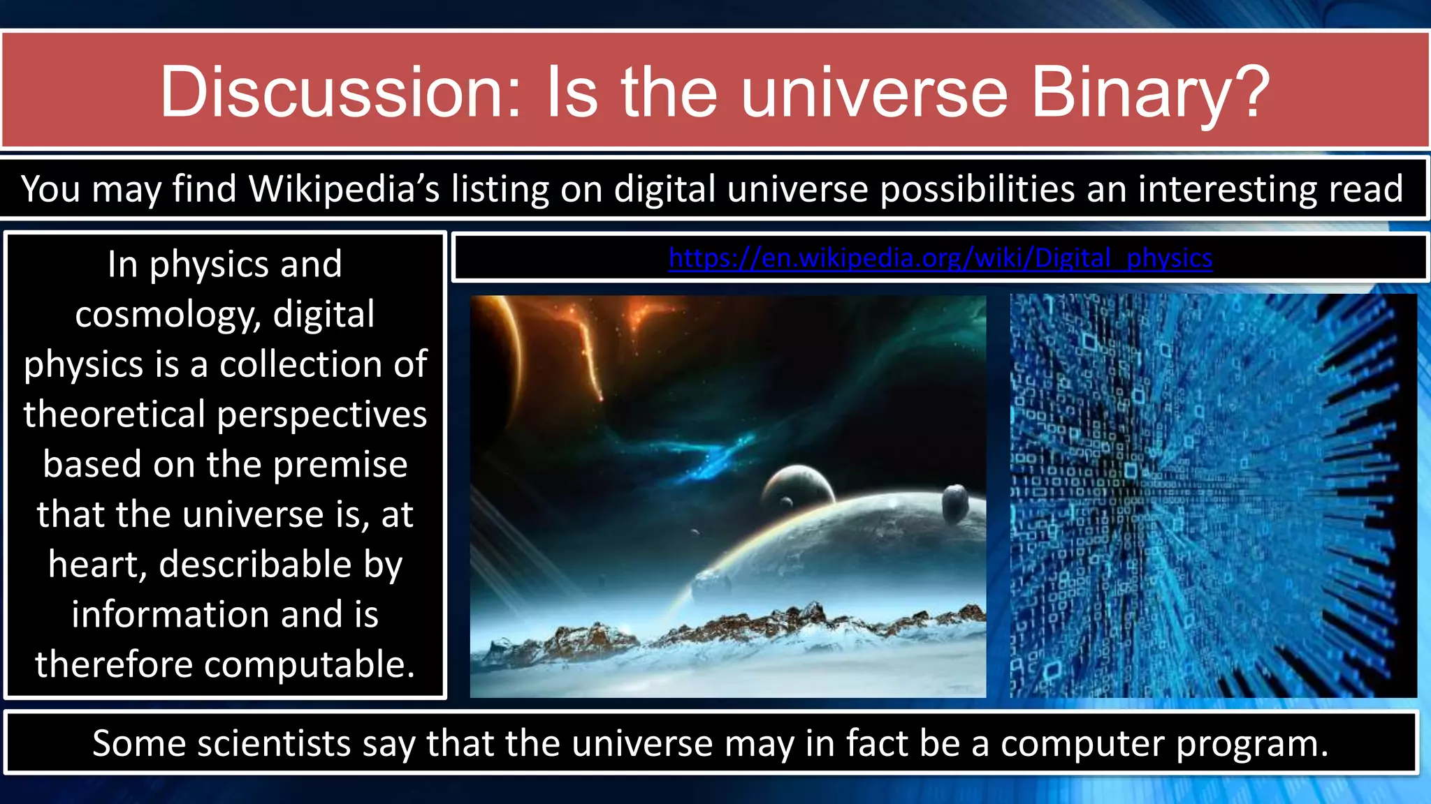 Discussion: Is the universe Binary?
https://en.wikipedia.org/wiki/Digital_physics
You may find Wikipedia’s listing on digital universe possibilities an interesting read
In physics and
cosmology, digital
physics is a collection of
theoretical perspectives
based on the premise
that the universe is, at
heart, describable by
information and is
therefore computable.
Some scientists say that the universe may in fact be a computer program.
 