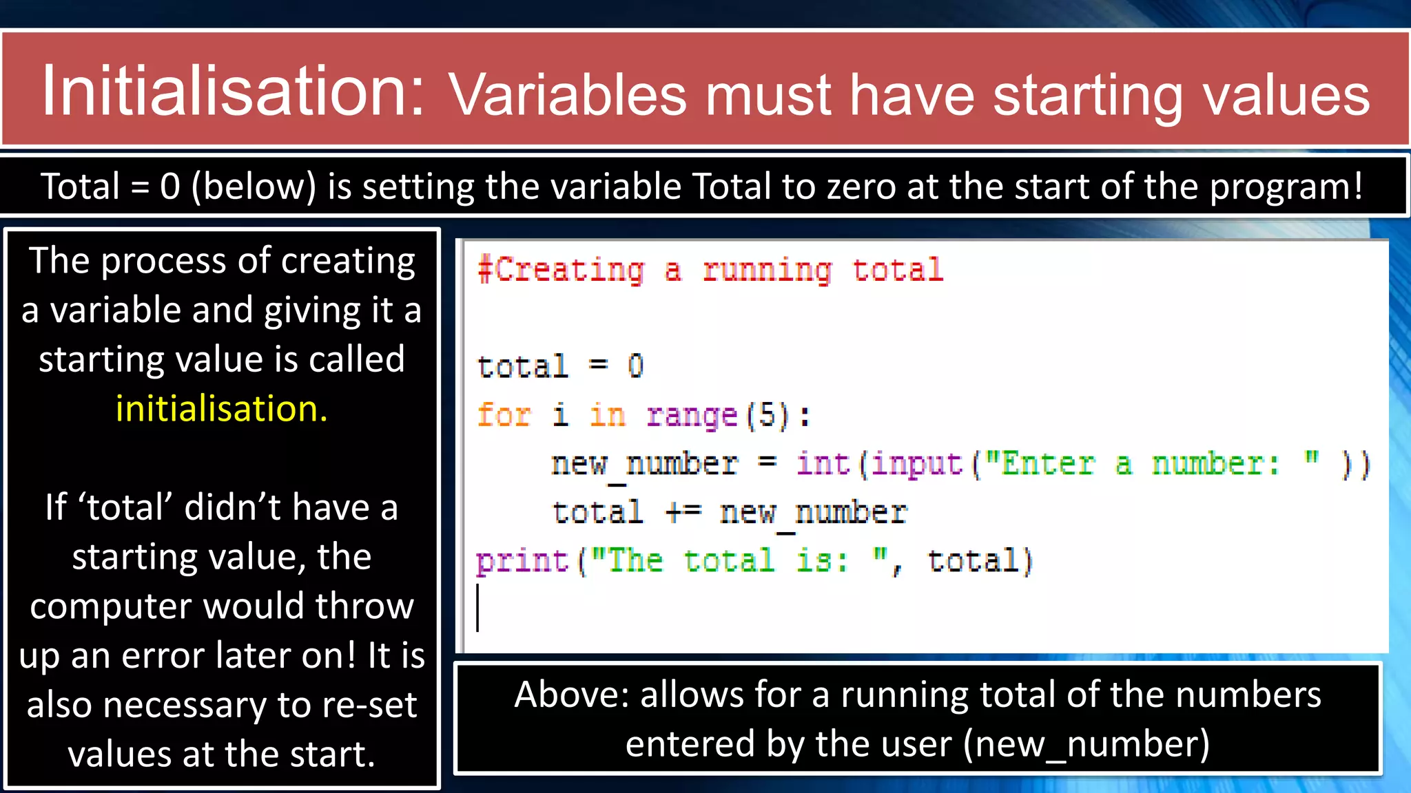Initialisation: Variables must have starting values
Total = 0 (below) is setting the variable Total to zero at the start of the program!
The process of creating
a variable and giving it a
starting value is called
initialisation.
If ‘total’ didn’t have a
starting value, the
computer would throw
up an error later on! It is
also necessary to re-set
values at the start.
Above: allows for a running total of the numbers
entered by the user (new_number)
 