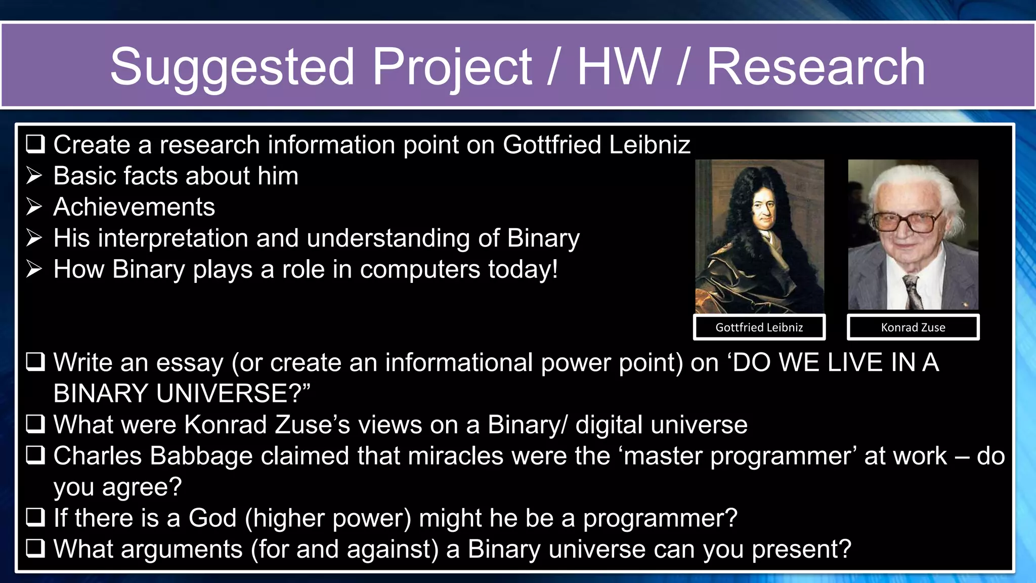 Suggested Project / HW / Research
 Create a research information point on Gottfried Leibniz
 Basic facts about him
 Achievements
 His interpretation and understanding of Binary
 How Binary plays a role in computers today!
 Write an essay (or create an informational power point) on ‘DO WE LIVE IN A
BINARY UNIVERSE?”
 What were Konrad Zuse’s views on a Binary/ digital universe
 Charles Babbage claimed that miracles were the ‘master programmer’ at work – do
you agree?
 If there is a God (higher power) might he be a programmer?
 What arguments (for and against) a Binary universe can you present?
Gottfried Leibniz Konrad Zuse
 