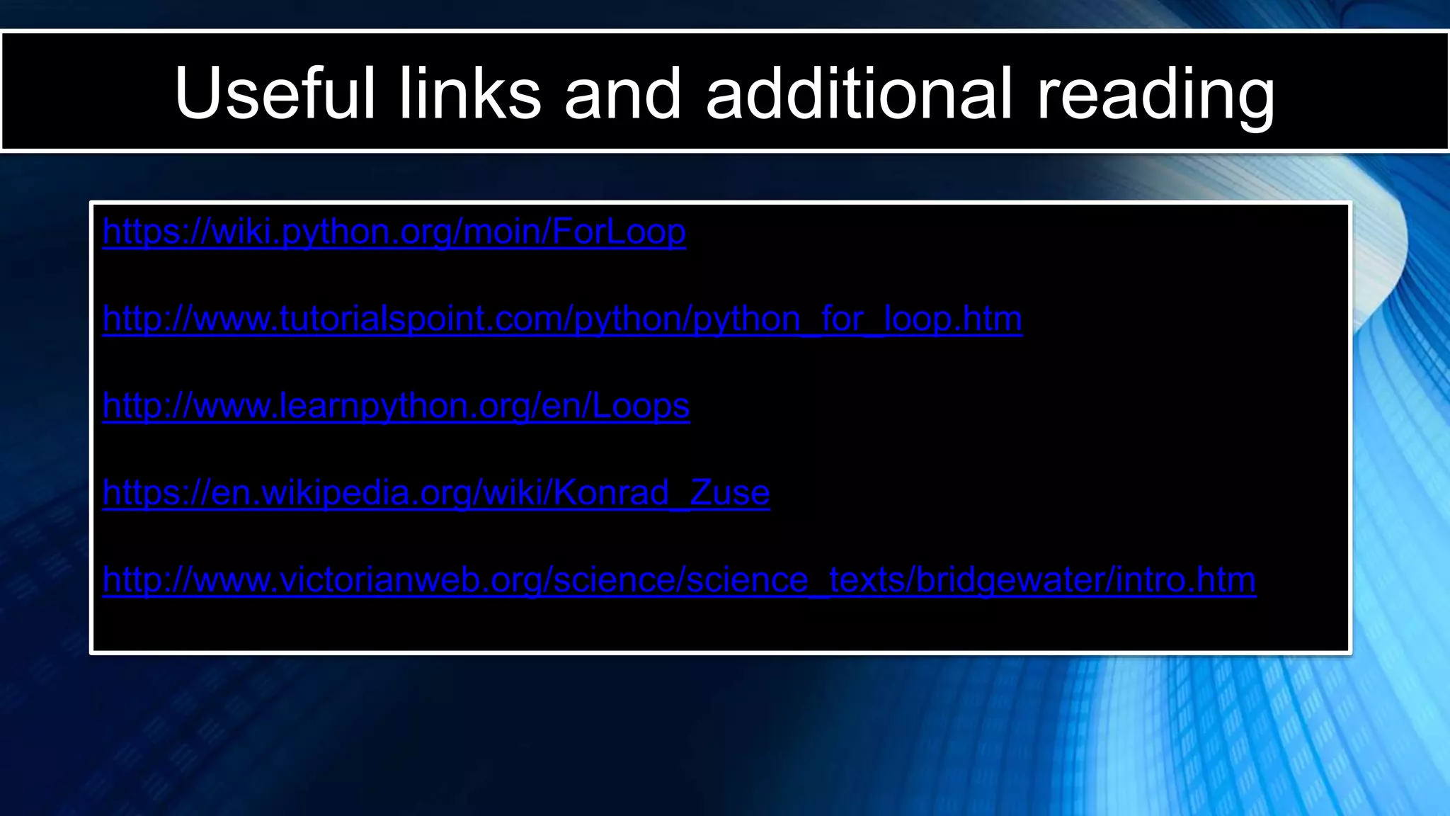 Useful links and additional reading
https://wiki.python.org/moin/ForLoop
http://www.tutorialspoint.com/python/python_for_loop.htm
http://www.learnpython.org/en/Loops
https://en.wikipedia.org/wiki/Konrad_Zuse
http://www.victorianweb.org/science/science_texts/bridgewater/intro.htm
 