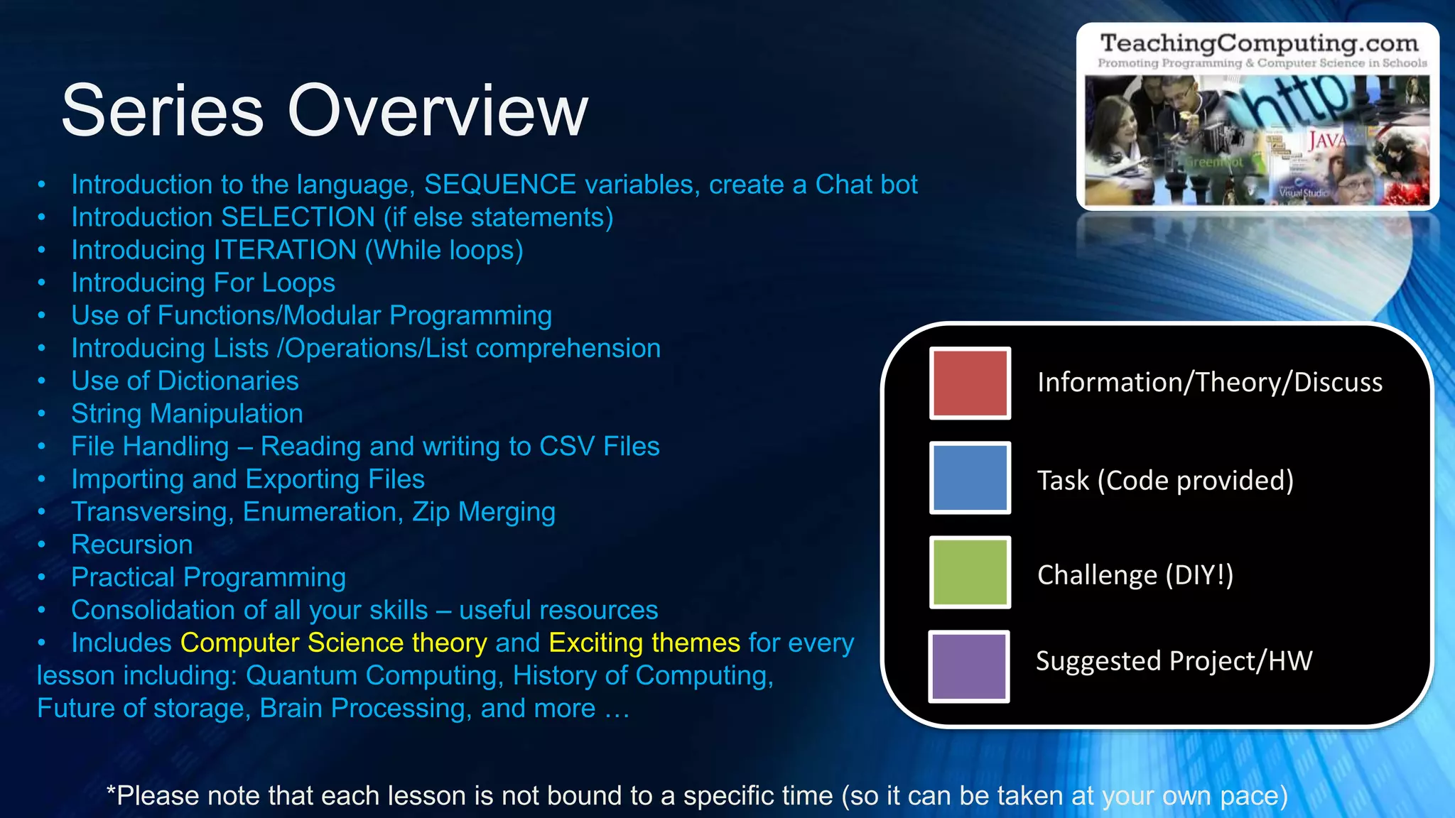 • Introduction to the language, SEQUENCE variables, create a Chat bot
• Introduction SELECTION (if else statements)
• Introducing ITERATION (While loops)
• Introducing For Loops
• Use of Functions/Modular Programming
• Introducing Lists /Operations/List comprehension
• Use of Dictionaries
• String Manipulation
• File Handling – Reading and writing to CSV Files
• Importing and Exporting Files
• Transversing, Enumeration, Zip Merging
• Recursion
• Practical Programming
• Consolidation of all your skills – useful resources
• Includes Computer Science theory and Exciting themes for every
lesson including: Quantum Computing, History of Computing,
Future of storage, Brain Processing, and more …
Series Overview
*Please note that each lesson is not bound to a specific time (so it can be taken at your own pace)
Information/Theory/Discuss
Task (Code provided)
Challenge (DIY!)
Suggested Project/HW
 