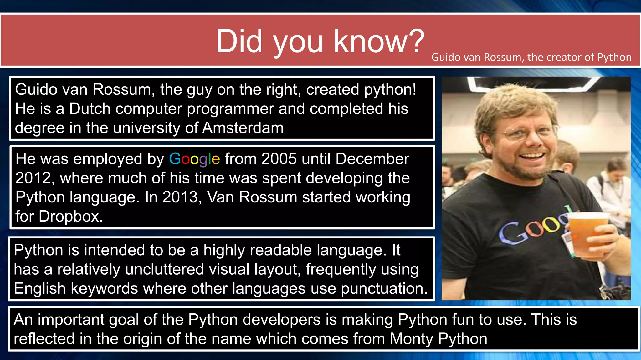 Did you know?
Guido van Rossum, the guy on the right, created python!
He is a Dutch computer programmer and completed his
degree in the university of Amsterdam
He was employed by Google from 2005 until December
2012, where much of his time was spent developing the
Python language. In 2013, Van Rossum started working
for Dropbox.
Python is intended to be a highly readable language. It
has a relatively uncluttered visual layout, frequently using
English keywords where other languages use punctuation.
Guido van Rossum, the creator of Python
An important goal of the Python developers is making Python fun to use. This is
reflected in the origin of the name which comes from Monty Python
 