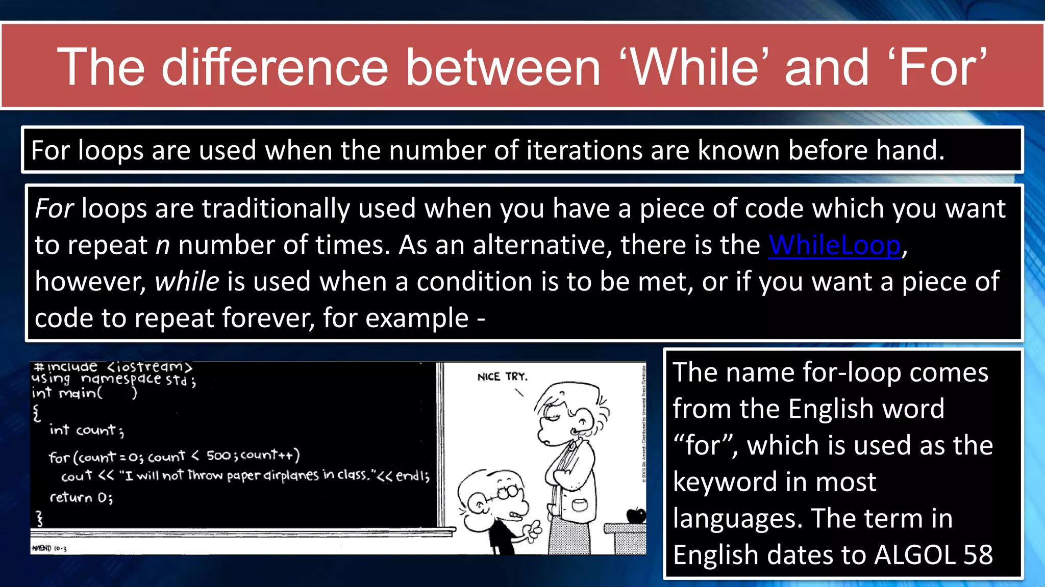 The difference between ‘While’ and ‘For’
For loops are traditionally used when you have a piece of code which you want
to repeat n number of times. As an alternative, there is the WhileLoop,
however, while is used when a condition is to be met, or if you want a piece of
code to repeat forever, for example -
For loops are used when the number of iterations are known before hand.
The name for-loop comes
from the English word
“for”, which is used as the
keyword in most
languages. The term in
English dates to ALGOL 58
 