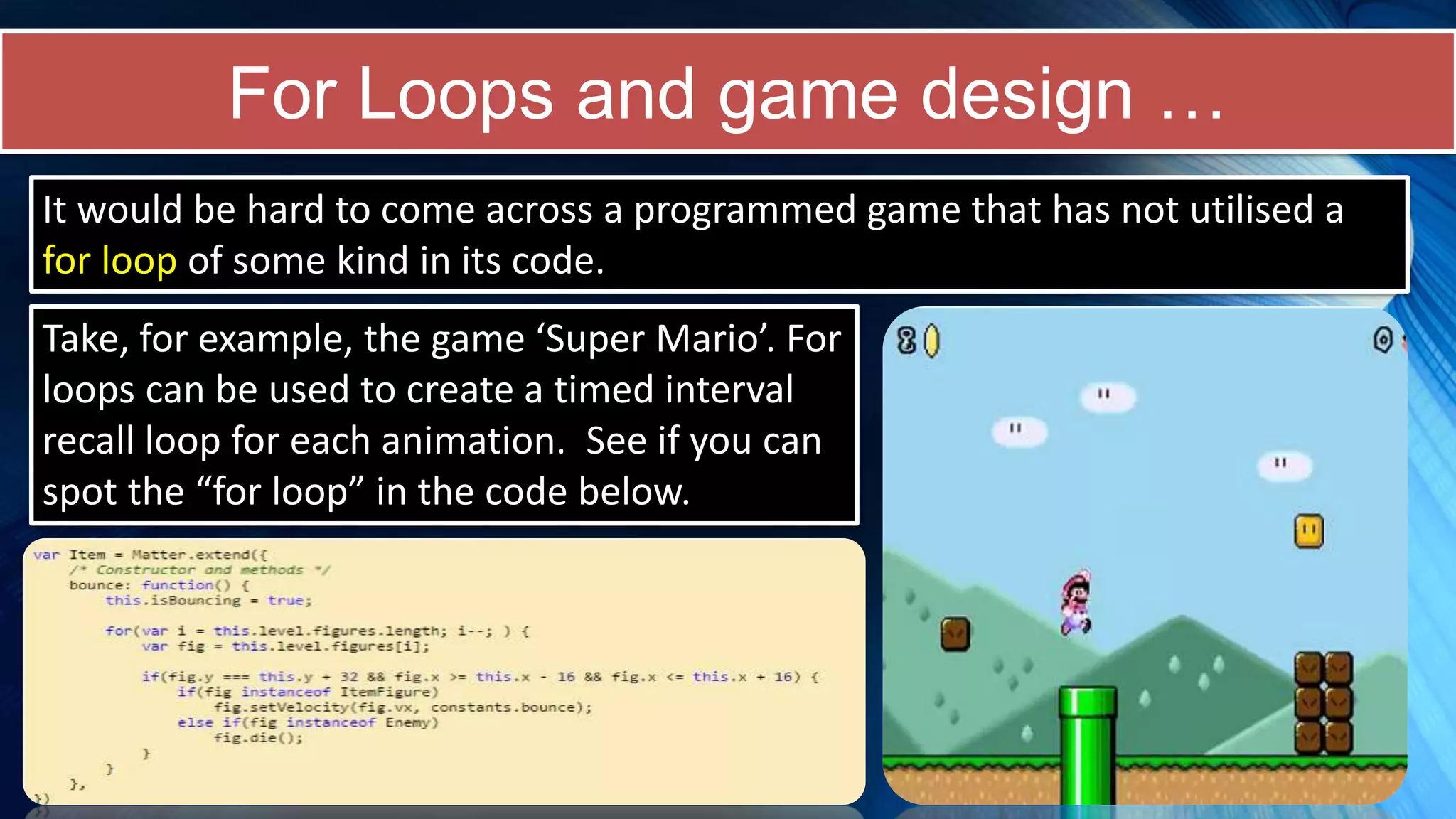 For Loops and game design …
Take, for example, the game ‘Super Mario’. For
loops can be used to create a timed interval
recall loop for each animation. See if you can
spot the “for loop” in the code below.
It would be hard to come across a programmed game that has not utilised a
for loop of some kind in its code.
 
