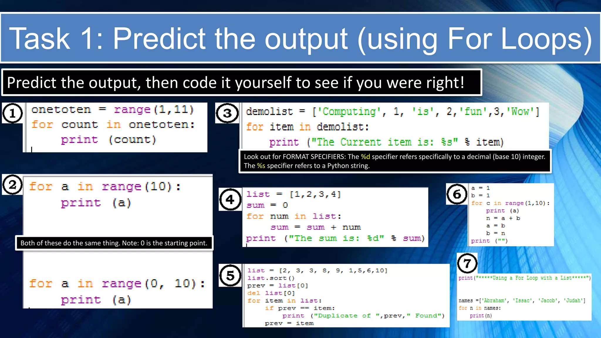 Task 1: Predict the output (using For Loops)
Predict the output, then code it yourself to see if you were right!
Both of these do the same thing. Note: 0 is the starting point.
Look out for FORMAT SPECIFIERS: The %d specifier refers specifically to a decimal (base 10) integer.
The %s specifier refers to a Python string.
 