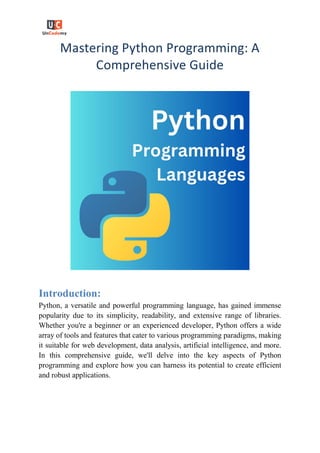 Mastering Python Programming: A
Comprehensive Guide
Introduction:
Python, a versatile and powerful programming language, has gained immense
popularity due to its simplicity, readability, and extensive range of libraries.
Whether you're a beginner or an experienced developer, Python offers a wide
array of tools and features that cater to various programming paradigms, making
it suitable for web development, data analysis, artificial intelligence, and more.
In this comprehensive guide, we'll delve into the key aspects of Python
programming and explore how you can harness its potential to create efficient
and robust applications.
 