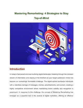 Mastering Remarketing: 4 Strategies to Stay
Top-of-Mind
Introduction
In today’s fast-paced and ever-evolving digital landscape, breaking through the constant
stream of information and staying at the forefront of your target audience’s minds has
become an increasingly formidable challenge. The digital sphere bombards individuals
with a relentless barrage of messages, memes, advertisements, and content, creating a
highly competitive environment where maintaining brand visibility and recognition is
paramount. In response to this challenge, the concept of Mastering Remarketing has
emerged as a powerful tool in the arsenal of digital marketers, offering an effective
 